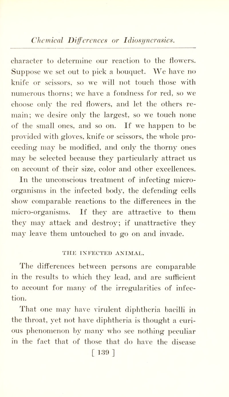 Chemical Differences or Idiosyncrasies. character to determine our reaction to the flowers. Suppose we set out to pick a bouquet. We have no knife or scissors, so we will not touch those with numerous thorns; we have a fondness for red, so we choose only the red flowers, and let the others re- main; we desire only the largest, so we touch none of the small ones, and so on. If we happen to he provided with gloves, knife or scissors, the whole pro- ceeding may he modified, and only the thorny ones may he selected because they particularly attract us on account of their size, color and other excellences. In the unconscious treatment of infecting micro- organisms in the infected body, the defending cells show comparable reactions to the differences in the micro-organisms. If they are attractive to them they may attack and destroy; if unattractive they may leave them untouched to go on and invade. THE INFECTED ANIMAL. The differences between persons are comparable in the results to which they lead, and are sufficient to account for many of the irregularities of infec- tion. That one may have virulent diphtheria bacilli in the throat, yet not have diphtheria is thought a curi- ous phenomenon by many who see nothing peculiar in the fact that of those that do have the disease [