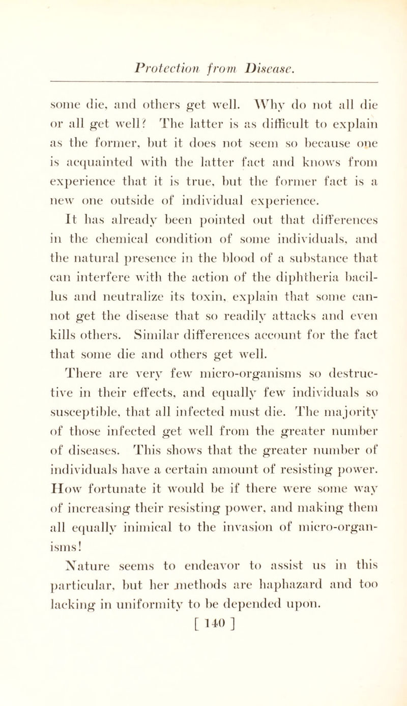 some die, and others get well. Why do not all die or all get well? The latter is as difficult to explain as the former, but it does not seem so because one is acquainted with the latter fact and knows from experience that it is true, hut the former fact is a new one outside of individual experience. It has already been pointed out that differences in the chemical condition of some individuals, and the natural presence in the blood of a substance that can interfere with the action of the diphtheria bacil- lus and neutralize its toxin, explain that some can- not get the disease that so readily attacks and even kills others. Similar differences account for the fact that some die and others get well. There are very few micro-organisms so destruc- tive in their effects, and equally few individuals so susceptible, that all infected must die. The majority of those infected get well from the greater number of diseases. This shows that the greater number of individuals have a certain amount of resisting power. II ow fortunate it would be if there were some way of increasing their resisting power, and making them all equally inimical to the invasion of micro-organ- isms! Nature seems to endeavor to assist us in this particular, but her .methods are haphazard and too lacking in uniformity to be depended upon. [110]