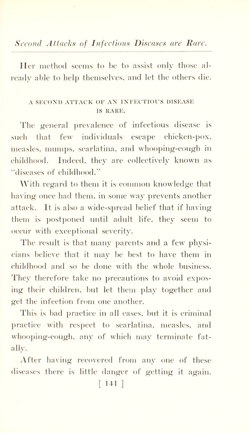 Second At tacks of Infections Diseases are llare. II er method seems to he to assist only those al- ready able to help themselves, and let the others die. A SECOND ATTACK OF AN INFECTIOUS DISEASE IS RARE. The general prevalence of infectious disease is such that few individuals escape chicken-pox. measles, mumps, scarlatina, and whooping-cough in childhood. Indeed, they are collectively known as “diseases of childhood. With regard to them it is common knowledge that having once had them, in some way prevents another attack. It is also a wide-spread belief that if having them is postponed until adult life, they seem to occur with exceptional severity. The result is that many parents and a few physi- cians believe that it may he best to have them in childhood and so he done with the whole business. They therefore take no precautions to avoid expos- ing their children, hut let them play together and get the infection from one another. This is had practice in all eases, hut it is criminal practice with respect to scarlatina, measles, and whooping-cough, any of which may terminate fat- ally. After having recovered from any one of these diseases there is little danger of getting it again. [ l-M ]