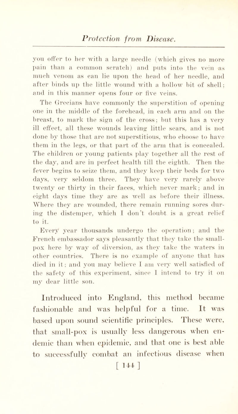 you offer to her with a large needle (which gives no more pain than a common scratch) and pi its into the vein as much venom as can lie upon the head of her needle, and after binds up the little wound with a hollow bit of shell; and in this manner opens four or five veins. The Grecians have commonly the superstition of opening one in the middle of the forehead, in each arm and on the breast, to mark the sign of the cross; lmt this has a very ill effect, all these wounds leaving little scars, and is not done by those that are not superstitious, who choose to have them in the legs, or that part of the arm that is concealed. The children or young patients play together all the rest of the day, and are in perfect health till the eighth. Then the fever begins to seize them, and they keep their beds for two days, very seldom three. They have very rarely above twenty or thirty in their faces, which never mark; and in eight days time they are as Avell as before their illness. Where they are wounded, there remain running sores dur- ing the distemper, which I don’t doubt is a great relief to it. Every year thousands undergo the operation; and the French embassador says pleasantly that they take the small- pox here by way of diversion, as they take the waters in other countries. There is no example of anyone that has died in il ; and you may believe 1 am very well satisfied of the safety of this experiment, since I intend to try it on my dear little son. Introduced into England, this method became fashionable and was helpful for a time. It was based upon sound scientific principles. These were, that small-pox is usually less dangerous when en- demic than when epidemic, and that one is best able to successfully combat an infectious disease when