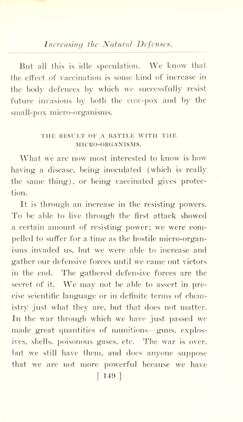 Increasing the Xatural Defenses. Hut all this is idle speculation. We know that the effect of vaccination is some kind of increase in the body defences by which we successfully resist future invasions by both the cow-pox and by the small-pox micro-organisms. TIIE RESUI/r OF A BATTLE WITH THE MICRO-ORGANISMS. What we are now most interested to know is how having a disease, being inoculated (which is really the same thing), or being vaccinated gives protec- tion. It is through an increase in the resisting powers. To he able to live through the first attack showed a certain amount of resisting power; we were com- pelled to suffer for a time as the hostile micro-organ- isms invaded us. but we were able to increase and gather our defensive forces until we came out victors in the end. The gathered defensive forces are the secret of it. We may not he able to assert in pre- cise scientific language or in definite terms of chem- istry just what they are, but that does not matter. In the war through which we have just passed we made great quantities of munitions—guns, explos- ives, shells, poisonous gases, etc. The war is over, hut we still have them, and does anyone suppose that we are not more powerful because we have