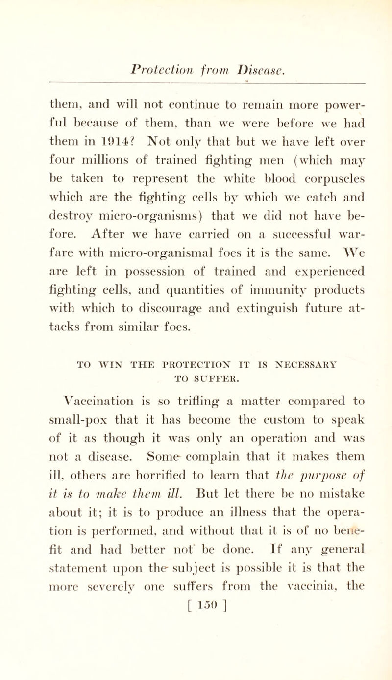them, and will not continue to remain more power- ful because of them, than we were before we had them in 1914? Not only that but we have left over four millions of trained fighting men (which may be taken to represent the white blood corpuscles which are the fighting cells by which we catch and destroy micro-organisms) that we did not have be- fore. After we have carried on a successful war- fare with micro-organismal foes it is the same. We are left in possession of trained and experienced fighting cells, and quantities of immunity products with which to discourage and extinguish future at- tacks from similar foes. TO WIN THE PROTECTION IT IS NECESSARY TO SUFFER. Vaccination is so trifling a matter compared to small-pox that it has become the custom to speak of it as though it was only an operation and was not a disease. Some complain that it makes them ill, others are horrified to learn that the purpose of it is to make them ill. But let there be no mistake about it; it is to produce an illness that the opera- tion is performed, and without that it is of no bene- fit and had better not be done. If any general statement upon the subject is possible it is that the more severely one suffers from the vaccinia, the [ ’><> 1
