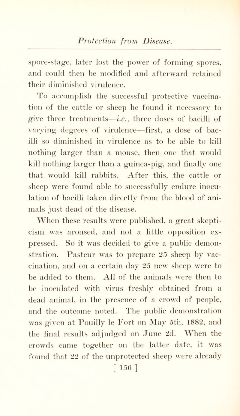 spore-stage, later lost the power of forming spores, and could then he modified and afterward retained their diminished virulence. To accomplish the successful protective vaccina- tion of the cattle or sheep he found it necessary to give three treatments—i.e., three doses of bacilli of varying degrees of virulence-—first, a dose of bac- illi so diminished in virulence as to he able to kill nothing larger than a mouse, then one that would kill nothing larger than a guinea-pig, and finally one that would kill rabbits. After this, the cattle or sheep were found able to successfully endure inocu- lation of bacilli taken directly from the blood of ani- mals just dead of the disease. When these results were published, a great skepti- cism was aroused, and not a little opposition ex- pressed. So it was decided to give a public demon- stration. Pasteur was to prepare 25 sheep by vac- cination, and on a certain day 25 new sheep were to he added to them. All of the animals were then to he inoculated with virus freshly obtained from a dead animal, in the presence of a crowd of people, and the outcome noted. The public demonstration was given at Pouilly le Fort on May 5th, 1882. and the final results adjudged on June 2d. When the crowds came together on the latter date, it was found that 22 of the unprotected sheep were already