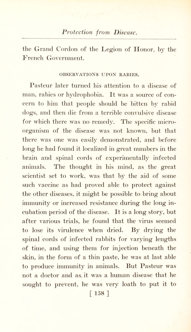 the Grand Cordon of the Legion of Honor, by the French Government. OBSERVATIONS UPON RABIES. Pasteur later turned his attention to a disease of man, rabies or hydrophobia. It was a source of con- cern to him that people should he bitten by rabid dogs, and then die from a terrible convulsive disease for which there was no remedy. The specific micro- organism of the disease was not known, hut that there was one was easily demonstrated, and before long he had found it localized in great numbers in the brain and spinal cords of experimentally infected animals. The thought in his mind, as the great scientist set to work, was that by the aid of some such vaccine as had proved able to protect against the other diseases, it might be possible to bring about immunity or increased resistance during the long in- cubation period of the disease. It is a long story, but after various trials, he found that the virus seemed to lose its virulence when dried. By drying the spinal cords of infected rabbits for varying lengths of time, and using them for injection beneath the skin, in the form of a thin paste, he was at last able to produce immunity in animals. But Pasteur was not a doctor and as, it was a human disease that he sought to prevent, he was very loath to put it to [ 1.™ ]