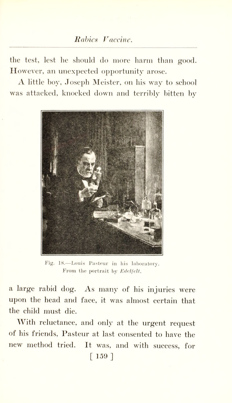Rabies Vaccine. the test, lest he should do more harm than good. However, an unexpected opportunity arose. A little boy, Joseph Meister, on his way to school was attacked, knocked down and terribly bitten by Fig. 18.—Louis Pasteur in his laboratory. From the portrait by Edelfelt. a large rabid dog. As many of his injuries were upon the head and face, it was almost certain that the child must die. With reluctance, and only at the urgent request of his friends, Pasteur at last consented to have the new method tried. It was, and with success, for
