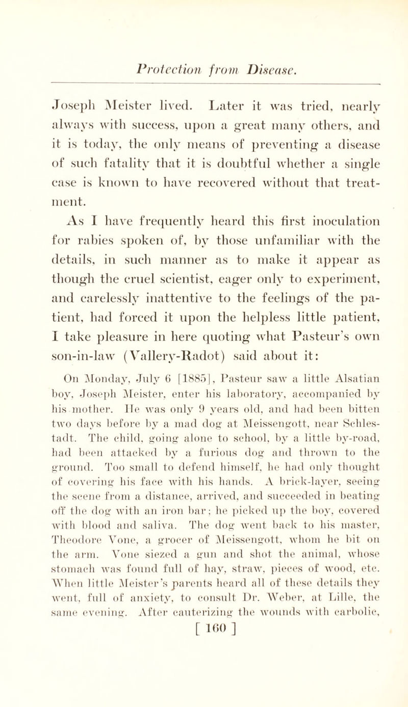 Joseph Meister lived. Later it was tried, nearly always with success, upon a great many others, and it is today, the only means of preventing a disease of such fatality that it is doubtful whether a single ease is known to have recovered without that treat- ment. As I have frequently heard this first inoculation for rabies spoken of, by those unfamiliar with the details, in such manner as to make it appear as though the cruel scientist, eager only to experiment, and carelessly inattentive to the feelings of the pa- tient, had forced it upon the helpless little patient, I take pleasure in here quoting what Pasteur’s own son-in-law (Vallery-Radot) said about it: On Monday, July 6 [1885], Pasteur saw a little Alsatian boy, Joseph Meister, enter his laboratory, accompanied by his mother, lie was only 9 years old, and had been bitten two days before by a mad dog at Meissengott, near Schles- tadt. The child, going alone to school, by a little by-road, had been attacked by a furious dog and thrown to the ground. Too small to defend himself, he had only thought of covering his face with his hands. A brick-layer, seeing the scene from a distance, arrived, and succeeded in beating off the dog with an iron bar; he picked up the boy, covered with blood and saliva. The dog went back to his master, Theodore Vone, a grocer of Meissengott, whom he bit on the arm. Vone siezed a gun and shot the animal, whose stomach was found full of hay, straw, pieces of wood, etc. When little Meister’s parents heard all of these details they went, full of anxiety, to consult Dr. Weber, at Lille, the same evening. After cauterizing the wounds with carbolic,