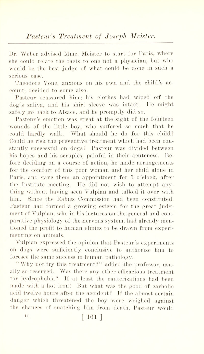 Dr. Weber advised Mine. Meister to start for Paris, where she could relate the facts to one not a physician, but who would be the best judge of what could be done in such a serious case. Theodore Vone, anxious on his own and the child’s ac- count, decided to come also. Pasteur reassured him; his clothes had wiped off the dog’s saliva, and his shirt sleeve was intact. lie might safely go back to Alsace, and he promptly did so. Pasteur's emotion was great at the sight of the fourteen wounds of the little boy, who suffered so much that he could hardly walk. What should he do for this child? Could he risk the preventive treatment which had been con- stantly successful on dogs? Pasteur was divided between his hopes and his scruples, painful in their acuteness. Be- fore deciding on a course of action, he made arrangements for the comfort of this poor woman and her child alone in Paris, and gave them an appointment for 5 o’clock, after the Institute meeting, lie did not wish to attempt any- thing without having seen Vulpian and talked it over with him. Since the Rabies Commission had been constituted, Pasteur had formed a growing esteem for the great judg- ment of Vulpian. who in his lectures on the general and com- parative physiology of the nervous system, had already men- tioned the profit to human clinics to lie drawn from experi- menting on animals. Vulpian expressed the opinion that Pasteur's experiments on dogs were sufficiently conclusive to authorize him to foresee the same success in human pathology. “V hy not try this treatment?” added tin* professor, usu- ally so reserved. Was there any other efficacious treatment for hydrophobia? If at least the cauterizations had been made with a hot iron! But what was the good of carbolic acid twelve hours after tin1 accident? If tin1 almost certain danger which threatened the boy were weighed against the chances of snatching him from death, Pasteur would