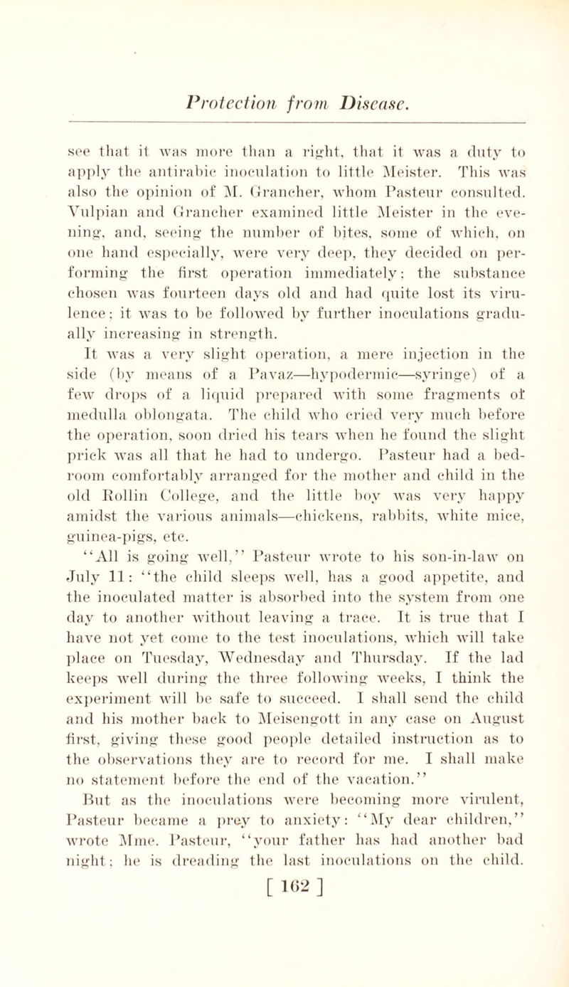 see that it was more than a right, that it was a duty to apply the antirabic inoculation to little Meister. This was also the opinion of M. Grancher, whom Pasteur consulted. Vulpian and Grancher examined little Meister in the eve- ning, and, seeing the number of bites, some of which, on one hand especially, were very deep, they decided on pei*- forming the first operation immediately; the substance chosen was fourteen days old and had quite lost its viru- lence; it was to be followed by further inoculations gradu- ally increasing in strength. It was a very slight operation, a mere injection in the side (by means of a Pavaz—hypodermic—syringe) of a few drops of a liquid prepared with some fragments of medulla oblongata. The child who cried very much before the operation, soon dried his tears when he found the slight prick was all that he had to undergo. Pasteur had a bed- room comfortably arranged for the mother and child in the old Rollin College, and the little boy was very happy amidst the various animals—chickens, rabbits, white mice, guinea-pigs, etc. “All is going well,” Pasteur wrote to his son-in-law on July 11: “the child sleeps well, has a good appetite, and the inoculated matter is absorbed into the system from one day to another without leaving a trace. It is true that I have not yet come to the test inoculations, which will take place on Tuesday, Wednesday and Thursday. If the lad keeps well during the three following weeks, I think the experiment will be safe to succeed. 1 shall send the child and his mother back to Meisengott in any case on August first, giving these good people detailed instruction as to the observations they are to record for me. I shall make no statement before the end of the vacation.” But as the inoculations were becoming more virulent, Pasteur became a prey to anxiety: “My dear children,” wrote Mme. Pasteur, “your father has had another bad night; he is dreading the last inoculations on the child.
