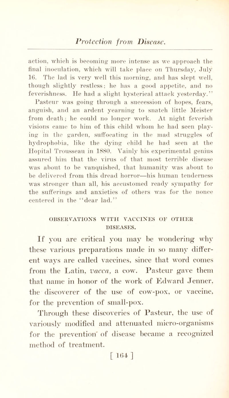 action, which is becoming more intense as we approach the final inoculation, which will take place on Thursday, July 16. The lad is very well this morning, and has slept well, though slightly restless: he has a good appetite, and no feverishness. lie had a slight hysterical attack yesterday.” Pasteur was going through a succession of hopes, fears, anguish, and an ardent yearning to snatch little Meister from death; he could no longer work. At night feverish visions came to him of this child whom he had seen play- ing in the garden, suffocating in the mad struggles of hydrophobia, like the dying child lie had seen at the Hopital Trousseau in 1880. Vainly his experimental genius assured him that the virus of that most terrible disease was about to be vanquished, that humanity was about to be delivered from this dread horror—his human tenderness was stronger than all, his accustomed ready sympathy for the sufferings and anxieties of others was for the nonce centered in the “dear lad.” OBSERVATIONS WITH VACCINES OF OTHER DISEASES. If you are critical you may be wondering why these various preparations made in so many differ- ent ways are called vaccines, since that word comes from the Latin, vacca, a cow. Pasteur gave them that name in honor of the work of Edward .Tenner, the discoverer of the use of cow-pox, or vaccine, for the prevention of small-pox. Through these discoveries of Pasteur, the use of variously modified and attenuated micro-organisms for the prevention' of disease became a recognized method of treatment. [ ]