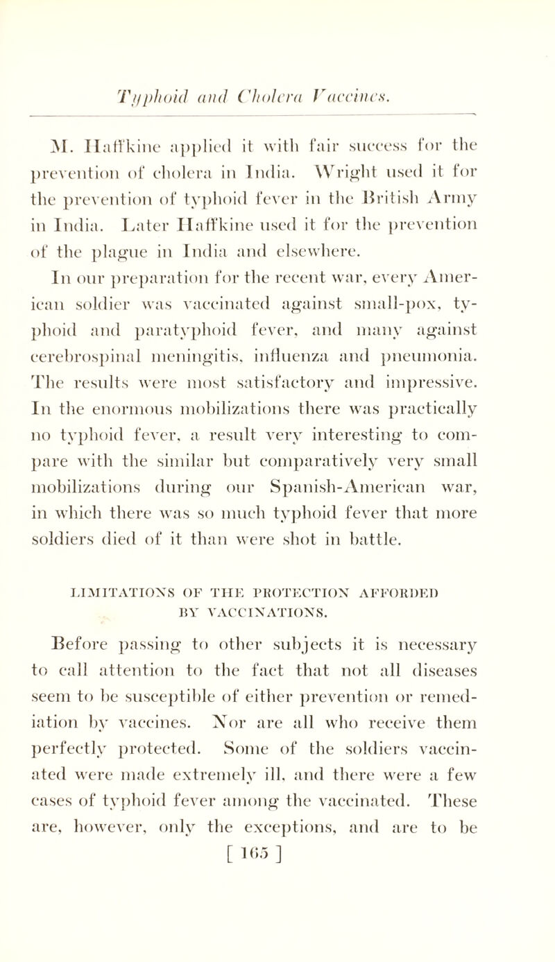 Typhoid and Cholera Vaccines. M. Ilaft'kine applied it with fair success for the prevention of cholera in India. Wright used it for the prevention of typhoid fever in the British Army in India. Later Haffkine used it for the prevention of the plague in India and elsewhere. In our preparation for the recent war, every Amer- ican soldier was vaccinated against small-pox, ty- phoid and paratyphoid fever, and many against cerebrospinal meningitis, influenza and pneumonia. The results were most satisfactory and impressive. In the enormous mobilizations there was practically no typhoid fever, a result very interesting to com- pare with the similar but comparatively very small mobilizations during our Spanish-Ameriean war, in which there was so much typhoid fever that more soldiers died of it than were shot in battle. LIMITATIONS OF THE PROTECTION AFFORDED BY VACCINATIONS. Before passing to other subjects it is necessary to call attention to the fact that not all diseases seem to be susceptible of either prevention or remed- iation by vaccines. Nor are all who receive them perfectly protected. Some of the soldiers vaccin- ated were made extremely ill, and there were a few cases of typhoid fever among the vaccinated. These are, however, only the exceptions, and are to be [105]