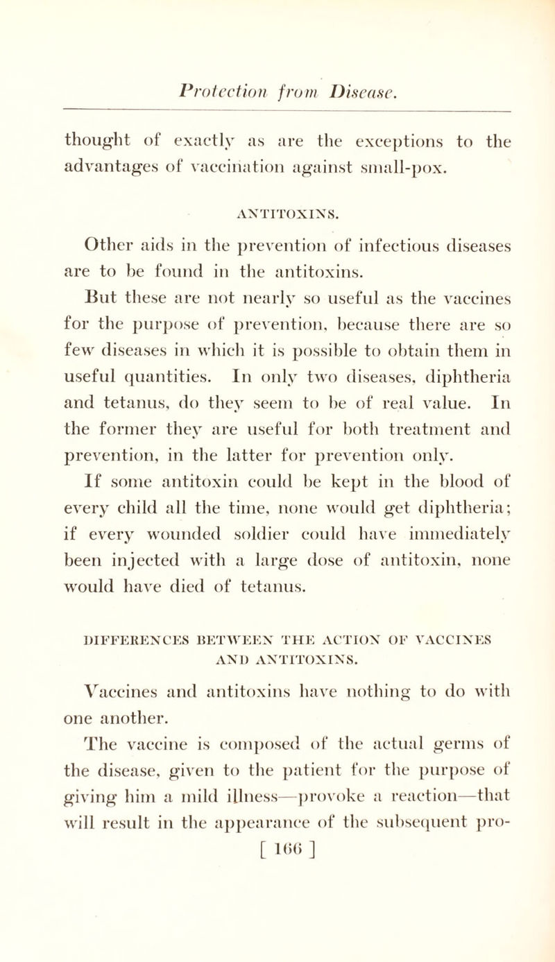 thought of exactly as are the exceptions to the advantages of vaccination against small-pox. ANTITOXINS. Other aids in the prevention of infectious diseases are to be found in the antitoxins. But these are not nearly so useful as the vaccines for the purpose of prevention, because there are so few diseases in which it is possible to obtain them in useful quantities. In only two diseases, diphtheria and tetanus, do they seem to he of real value. In the former they are useful for both treatment and prevention, in the latter for prevention only. If some antitoxin could he kept in the blood of every child all the time, none would get diphtheria; if every wounded soldier could have immediately •j been injected with a large dose of antitoxin, none would have died of tetanus. DIFFERENCES BETWEEN THE ACTION OF VACCINES AN1) ANTITOXINS. Vaccines and antitoxins have nothing to do with one another. The vaccine is composed of the actual germs of the disease, given to the patient for the purpose of giving him a mild illness—provoke a reaction—that will result in the appearance of the subsequent pro-