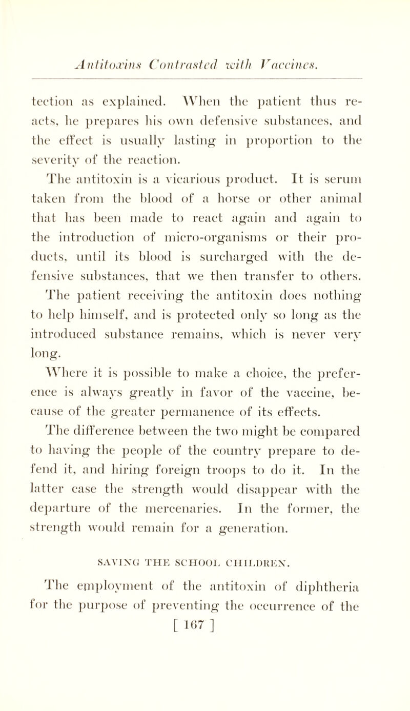 Antitoxins ('outrusted icith Jraccincs. tection as explained. When the patient thus re- acts. he prepares his own defensive substances, and the effect is usually lasting in proportion to the severity of the reaction. The antitoxin is a vicarious product. It is serum taken from the blood of a horse or other animal that has been made to react again and again to the introduction of micro-organisms or their pro- ducts, until its blood is surcharged with the de- fensive substances, that we then transfer to others. 'Idle patient receiving the antitoxin does nothing to help himself, and is protected only so long as the introduced substance remains, which is never very long. Where it is possible to make a choice, the prefer- ence is always greatly in favor of the vaccine, be- cause of the greater permanence of its effects. The difference between the two might be compared to having the people of the country prepare to de- fend it, and hiring foreign troops to do it. In the latter case the strength would disappear with the departure of the mercenaries. In the former, the strength would remain for a generation. SAVING THE SCHOOL CHILDREN. The employment of the antitoxin of diphtheria for the purpose of preventing the occurrence of the