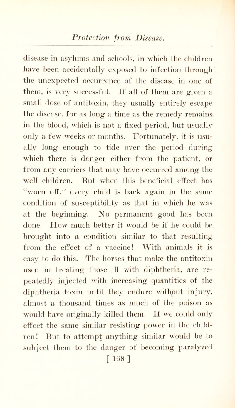 disease in asylums and schools, in which the children have been accidentally exposed to infection through the unexpected occurrence of the disease in one of them, is very successful. If all of them are given a small dose of antitoxin, they usually entirely escape the disease, for as long a time as the remedy remains in the blood, which is not a fixed period, hut usually only a few weeks or months. Fortunately, it is usu- ally long enough to tide over the period during which there is danger either from the patient, or from any carriers that may have occurred among the well children. But when this beneficial effect has “worn off,” every child is back again in the same condition of susceptibility as that in which he was at the beginning. No permanent good has been done. How much better it would be if he could be brought into a condition similar to that resulting from the effect of a vaccine! With animals it is easy to do this. The horses that make the antitoxin used in treating those ill with diphtheria, are re- peatedly injected with increasing quantities of the diphtheria toxin until they endure without injury, almost a thousand times as much of the poison as would have originally killed them. If we could only effect the same similar resisting power in the child- ren! But to attempt anything similar would be to subject them to the danger of becoming paralyzed [ I'iX ]