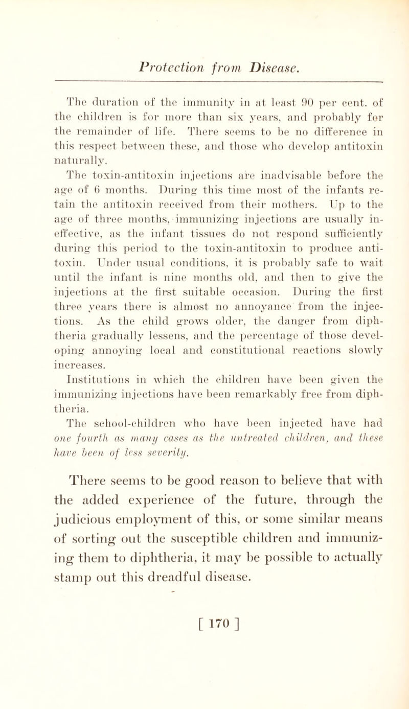 The duration of the immunity in at least 90 per cent, of the children is for more than six years, and probably for the remainder of life. There seems to be no difference in this respect between these, and those who develop antitoxin naturally. The toxin-antitoxin injections are inadvisable before the age of 6 months. During this time most of the infants re- tain the antitoxin received from their mothers. Up to the age of three months, immunizing injections are usually in- effective, as the infant tissues do not respond sufficiently during this period to the toxin-antitoxin to produce anti- toxin. Under usual conditions, it is probably safe to wait until the infant is nine months old, and then to give the injections at the first suitable occasion. During the first three years there is almost no annoyance from the injec- tions. As the child grows older, the danger from diph- theria gradually lessens, and the percentage of those devel- oping annoying local and constitutional reactions slowly increases. Institutions in which the children have been given the immunizing injections have been remarkably free from diph- theria. The school-children who have been injected have had one fourth as many cases as the untreated children, and these have been of less severity. There seems to be good reason to believe that with the added experience of the future, through the judicious employment of this, or some similar means of sorting out the susceptible children and immuniz- ing them to diphtheria, it may he possible to actually stamp out this dreadful disease. [ no]