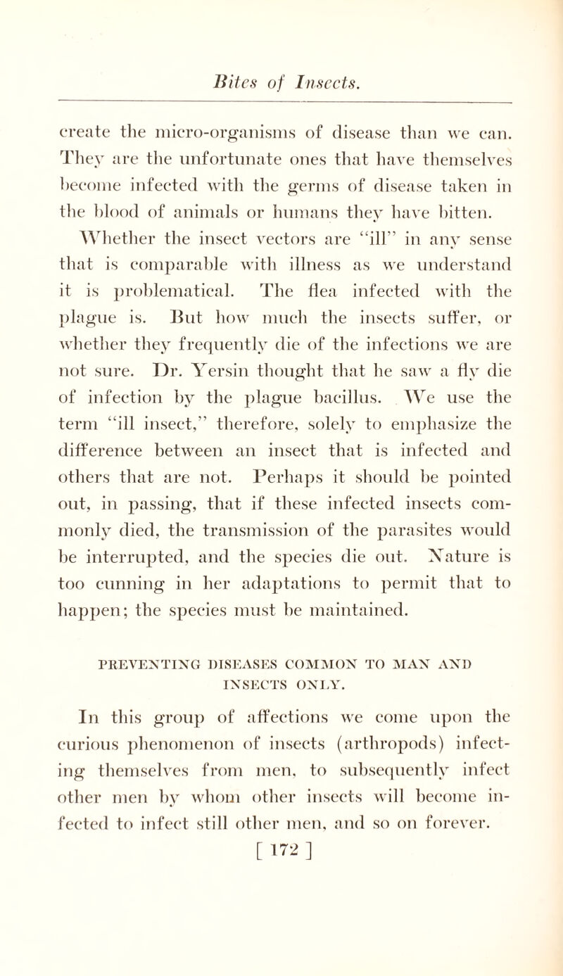 create the micro-organisms of disease than we can. They are the unfortunate ones that have themselves become infected with the germs of disease taken in the blood of animals or humans they have bitten. Whether the insect vectors are ‘ ill'’ in any sense that is comparable with illness as we understand it is problematical. The Ilea infected with the plague is. But how much the insects suffer, or whether they frequently die of the infections we are not sure. Dr. Yersin thought that he saw a fly die of infection by the plague bacillus. We use the term “ill insect/' therefore, solely to emphasize the difference between an insect that is infected and others that are not. Perhaps it should he pointed out, in passing, that if these infected insects com- monly died, the transmission of the parasites would be interrupted, and the species die out. Nature is too cunning in her adaptations to permit that to happen; the species must he maintained. PREVENTING DISEASES COMMON TO MAN AND INSECTS ONLY. In this group of affections we come upon the curious phenomenon of insects (arthropods) infect- ing themselves from men, to subsequently infect other men by whom other insects will become in- fected to infect still other men, and so on forever. [ ]