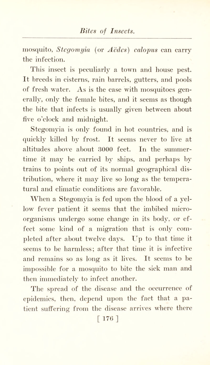 mosquito, Stegomyia (or A'edes) calopus can carry the infection. This insect is peculiarly a town and house pest. It breeds in cisterns, rain barrels, gutters, and pools of fresh water. As is the case with mosquitoes gen- erally, only the female bites, and it seems as though the bite that infects is usually given between about five o’clock and midnight. Stegomyia is only found in hot countries, and is quickly killed by frost. It seems never to live at altitudes above about 3000 feet. In the summer- time it may be carried by ships, and perhaps by trains to points out of its normal geographical dis- tribution, where it may live so long as the tempera- tural and climatic conditions are favorable. When a Stegomyia is fed upon the blood of a yel- lowr fever patient it seems that the imbibed micro- organisms undergo some change in its body, or ef- fect some kind of a migration that is only com- pleted after about twelve days. I]) to that time it seems to be harmless; after that time it is infective and remains so as long as it lives. It seems to be impossible for a mosquito to bite the sick man and then immediately to infect another. The spread of the disease and the occurrence of epidemics, then, depend upon the fact that a pa- tient suffering from the disease arrives where there [ 176]