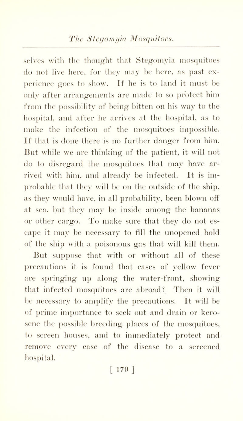 selves with the thought that Stegomyia mosquitoes do not live here, for they may he here, as past ex- perience goes to show. If he is to land it must he only after arrangements are made to so protect him from the possibility of being bitten on lus way to the hospital, and after he arrives at the hospital, as to make the infection of the mosquitoes impossible. If that is done there is no further danger from him. Hut while we are thinking of the patient, it will not do to disregard the mosquitoes that may have ar- rived with him, and already he infected. It is im- probable that they will he on the outside of the ship, as they would have, in all probability, been blown off at sea. but they may be inside among the bananas or other cargo. To make sure that they do not es- cape it may he necessary to fill the unopened hold of the ship with a poisonous gas that will kill them. Hut suppose that with or without all of these precautions it is found that eases of yellow fever are springing up along the water-front, showing that infected mosquitoes are abroad? Then it will he necessary to amplify the precautions. It will be of prime importance to seek out and drain or kero- sene the possible breeding places of the mosquitoes, to screen houses, and to immediately protect and remove every ease of the disease to a screened hospital. [ i ™ ]