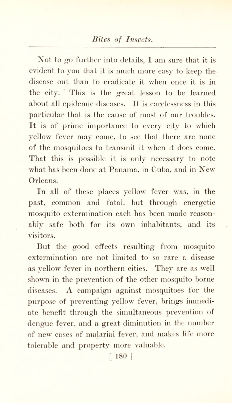 Not to go further into details, I am sure that it is evident to you that it is much more easy to keep the disease out than to eradicate it when once it is in the city. This is the great lesson to be learned about all epidemic diseases. It is carelessness in this particular that is the cause of most of our troubles. It is of prime importance to every city to which yellow fever may come, to see that there are none of the mosquitoes to transmit it when it does come. That this is possible it is only necessary to note what has been done at Panama, in Cuba, and in New Orleans. In all of these places yellow fever was, in the past, common and fatal, but through energetic mosquito extermination each has been made reason- ably safe both for its own inhabitants, and its visitors. But the good effects resulting from mosquito extermination are not limited to so rare a disease as yellow fever in northern cities. They are as well shown in the prevention of the other mosquito borne diseases. A campaign against mosquitoes for the purpose of preventing yellow fever, brings immedi- ate benefit through the simultaneous prevention of dengue fever, and a great diminution in the number of new cases of malarial fever, and makes life more tolerable and property more valuable. [ 1W> ]