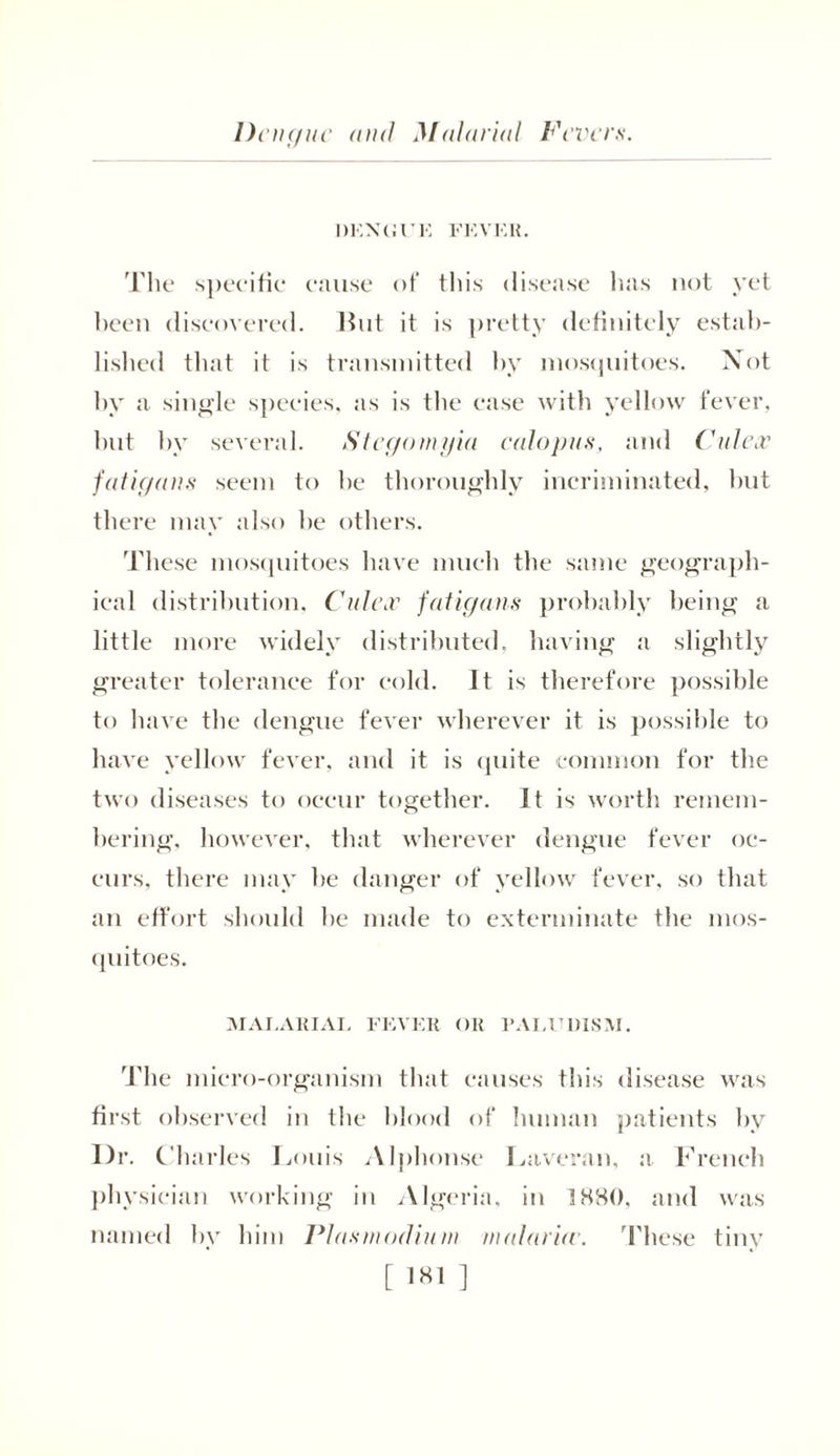 Dengue and Malarial Fevers. DENGUE FEVER. The specific cause of this disease has not yet been discovered. But it is pretty definitely estab- lished that it is transmitted by mosquitoes. Not by a single species, as is the case with yellow fever, but by several. Stegomyia calopus, and Culex fatigans seem to be thoroughly incriminated, but there may also be others. These mosquitoes have much the same geograph- ical distribution, Culex fatigans probably being a little more widely distributed, having a slightly greater tolerance for cold. It is therefore possible to have the dengue fever wherever it is possible to have yellow fever, and it is quite common for the two diseases to occur together. It is worth remem- bering. however, that wherever dengue fever oc- curs, there may be danger of yellow fever, so that an effort should he made to exterminate the mos- quitoes. MALARIAL FEVER OR PALUDISM. The micro-organism that causes this disease was first observed in the blood of human patients by l)r. Charles Louis Alphonse Laveran, a French physician working in Algeria, in 1880, and was named by him Plasmodium malaria’. These tiny [ 1X1 ]