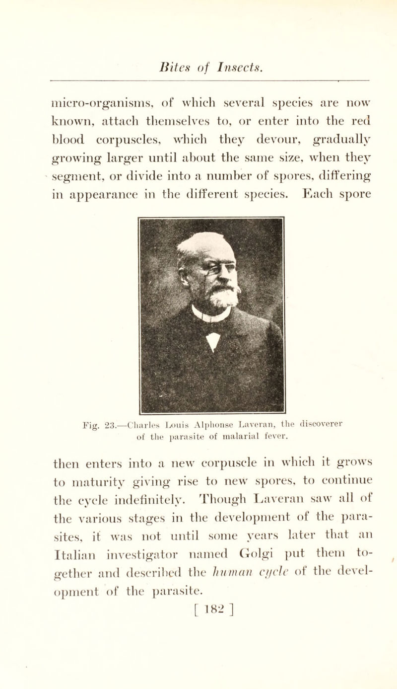 micro-organisms, of which several species are now known, attach themselves to, or enter into the red blood corpuscles, which they devour, gradually growing1 larger until about the same size, when thev segment, or divide into a number of spores, differing in appearance in the different species. Each spore Fig. 23.—Charles Louis Alphonse Laveran, the discoverer of the parasite of malarial fever. then enters into a new corpuscle in which it grows to maturity giving rise to new spores, to continue the cycle indefinitely. Though Laveran saw all of the various stages in the development of the para- sites, it was not until some years later that an Italian investigator named Golgi put them to- gether and described the human ci/cle of the (level- opment of the parasite.