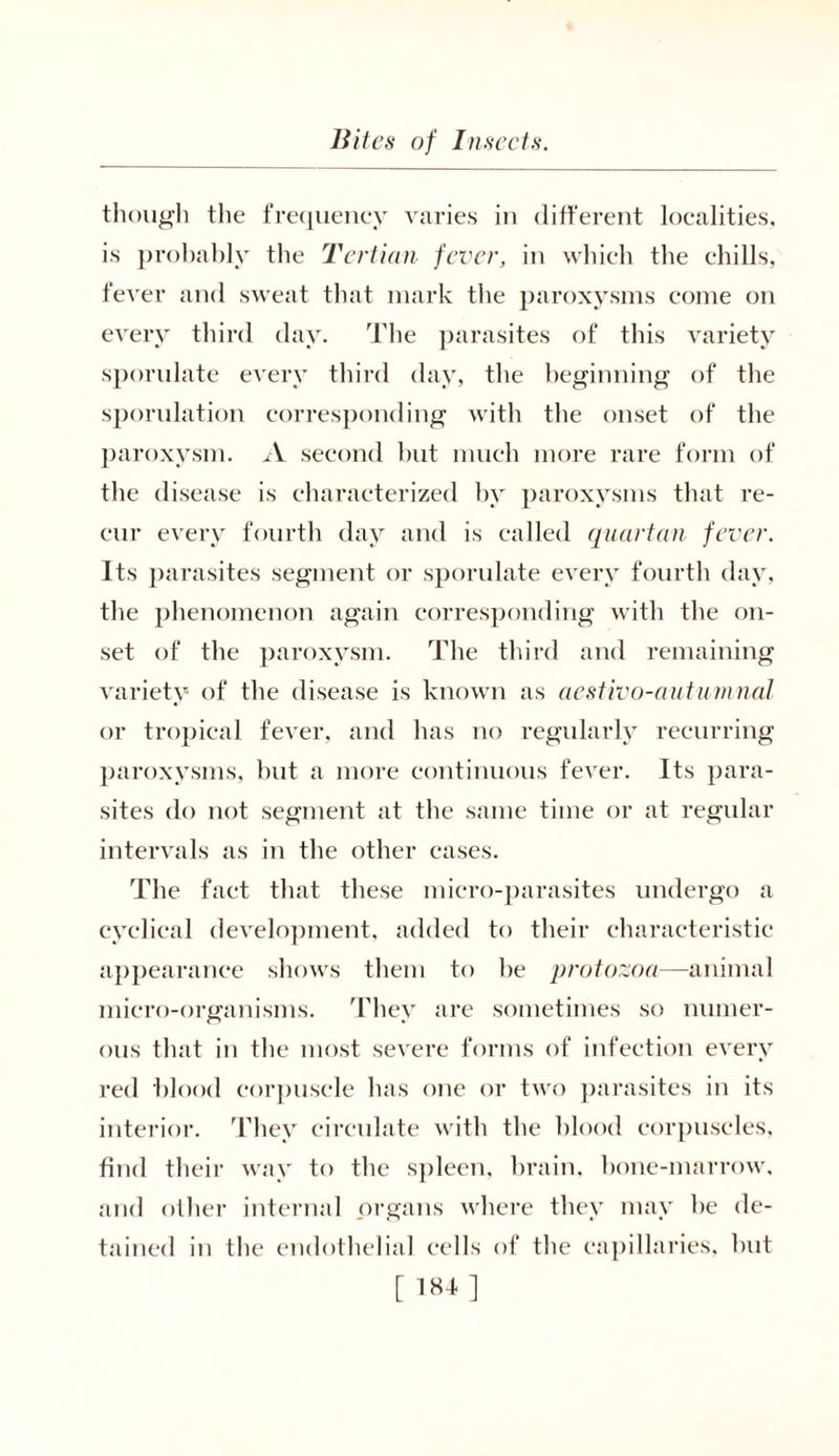 though the frequency varies in different localities, is probably the Tertian fever, in which the chills, fever and sw^eat that mark the paroxysms come on every third day. The parasites of this variety sporidate every third day, the beginning of the sporulation corresponding with the onset of the paroxysm. A second but much more rare form of the disease is characterized by paroxysms that re- cur every fourth day and is called quartan fever. Its parasites segment or sporulate every fourth day, the phenomenon again corresponding with the on- set of the paroxysm. The third and remaining variety of the disease is known as aestivo-autumnal or tropical fever, and has no regularly recurring paroxysms, but a more continuous fever. Its para- sites do not segment at the same time or at regular intervals as in the other eases. The fact that these micro-parasites undergo a cyclical development, added to their characteristic appearance shows them to he protozoa—animal micro-organisms. They are sometimes so numer- ous that in the most severe forms of infection every red blood corpuscle has one or two parasites in its interior. They circulate with the blood corpuscles, find their way to the spleen, brain, bone-marrow, and other internal organs where they may he de- tained in the endothelial cells of the capillaries, hut [ 184]