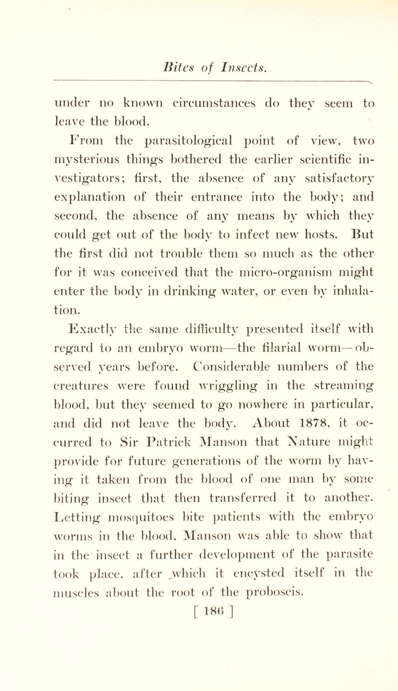 under no known circumstances do they seem to leave the blood. From the parasitological point of view, two mysterious things bothered the earlier scientific in- vestigators; first, the absence of any satisfactory explanation of their entrance into the body; and second, the absence of any means by which they could get out of the body to infect new hosts. But the first did not trouble them so much as the other for it was conceived that the micro-organism might enter the body in drinking water, or even by inhala- tion. Exactly the same difficulty presented itself with regard to an embryo worm—the filarial worm—ob- served years before. Considerable numbers of the creatures were found wriggling in the streaming blood, hut they seemed to go nowhere in particular, and did not leave the body. About 1878, it oc- curred to Sir Patrick Manson that Nature might provide for future generations of the worm by hav- ing it taken from the blood of one man bv some biting insect that then transferred it to another. Letting mosquitoes bite patients with the embryo worms in the blood, Manson was able to show that in the insect a further development of the parasite took place, after .which it encysted itself in the muscles about the root of the proboscis. [ 186]