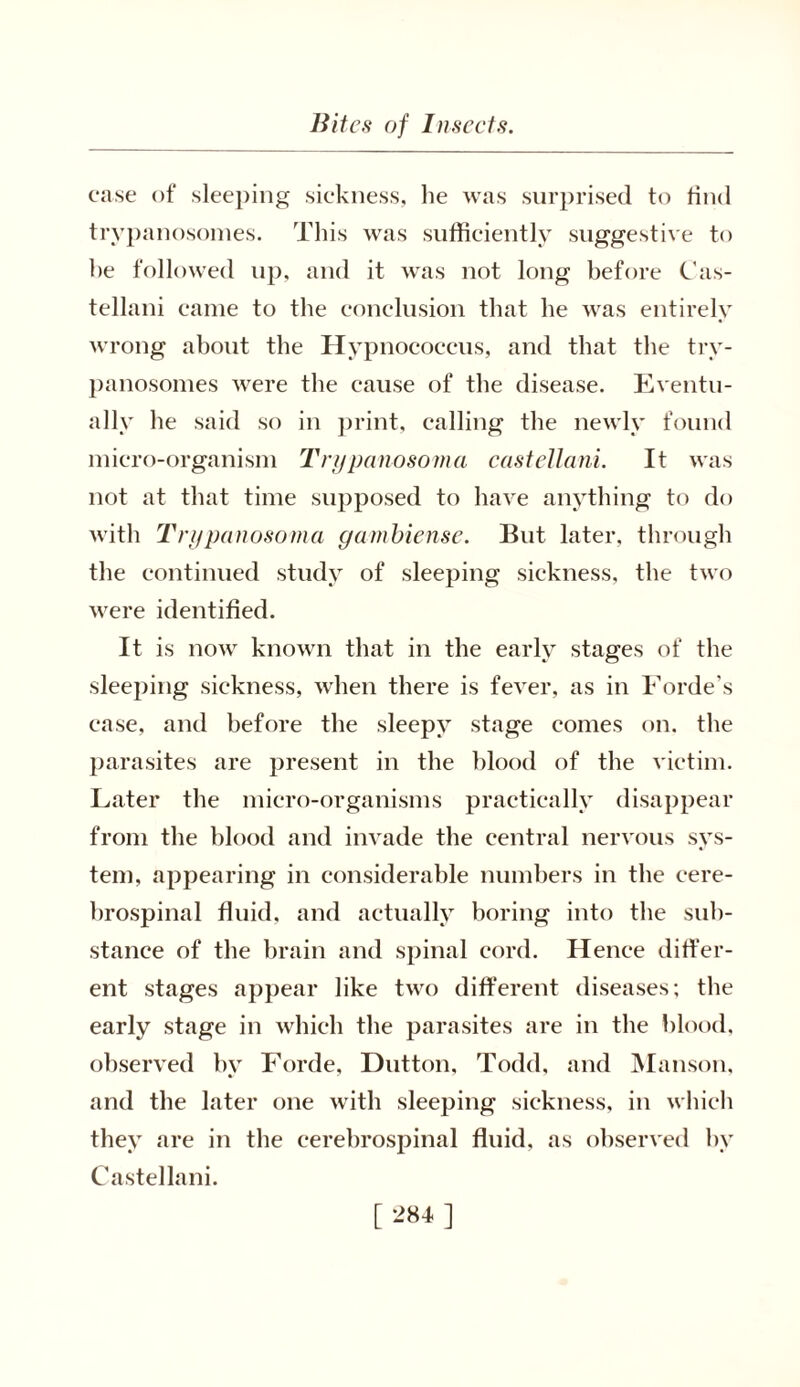 case of sleeping sickness, lie was surprised to find trypanosomes. This was sufficiently suggestive to he followed up, and it was not long before Cas- tellani came to the conclusion that he was entirely wrong about the Hypnococcus, and that the try- panosomes were the cause of the disease. Eventu- ally he said so in print, calling the newly found micro-organism Trypanosoma castellani. It was not at that time supposed to have anything to do with Trypanosoma gambiense. But later, through the continued study of sleeping sickness, the two were identified. It is now known that in the early stages of the sleeping sickness, when there is fever, as in Forde’s case, and before the sleepy stage comes on. the parasites are present in the blood of the victim. Later the micro-organisms practically disappear from the blood and invade the central nervous sys- tem, appearing in considerable numbers in the cere- brospinal fluid, and actually boring into the sub- stance of the brain and spinal cord. Hence differ- ent stages appear like two different diseases; the early stage in which the parasites are in the blood, observed by Forde, Dutton, Todd, and Manson, and the later one with sleeping sickness, in which they are in the cerebrospinal fluid, as observed bv Castellani.