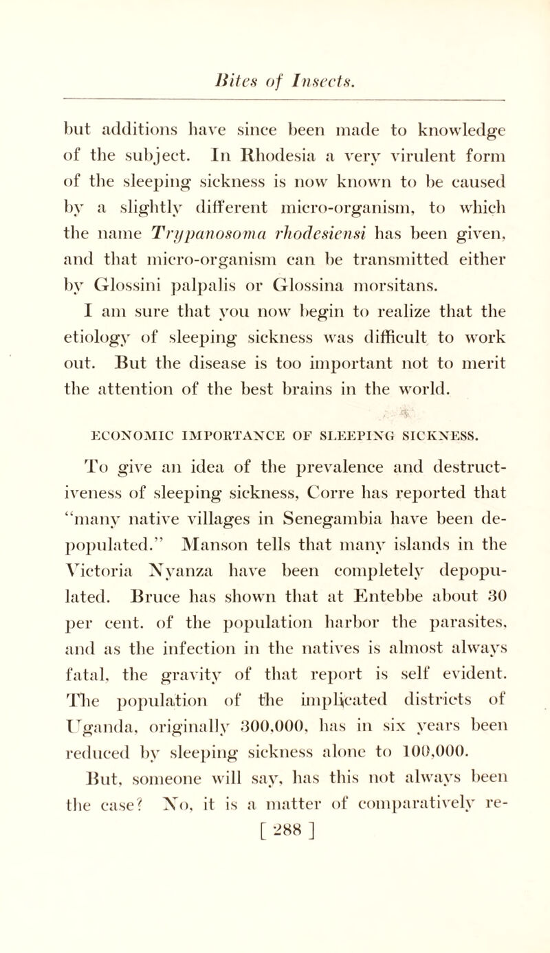 but additions have since been made to knowledge of the subject. In Rhodesia a very virulent form of the sleeping sickness is now known to be caused by a slightly different micro-organism, to which the name Trypanosoma rhodesiensi has been given, and that micro-organism can be transmitted either by Glossini palpalis or Glossina morsitans. I am sure that you now begin to realize that the etiology of sleeping sickness was difficult to work out. But the disease is too important not to merit the attention of the best brains in the world. ECONOMIC IMPORTANCE OF SLEEPING SICKNESS. To give an idea of the prevalence and destruct- iveness of sleeping sickness, Corre has reported that “many native villages in Senegambia have been de- populated.” Manson tells that many islands in the Victoria Nyanza have been completely depopu- lated. Bruce has shown that at Entebbe about 30 per cent, of the population harbor the parasites, and as the infection in the natives is almost always fatal, the gravity of that report is self evident. The population of the implicated districts of Uganda, original!v 300,000, has in six vears been reduced by sleeping sickness alone to 100,000. But, someone will say, has this not always been the ease? Xo, it is a matter of comparatively re-