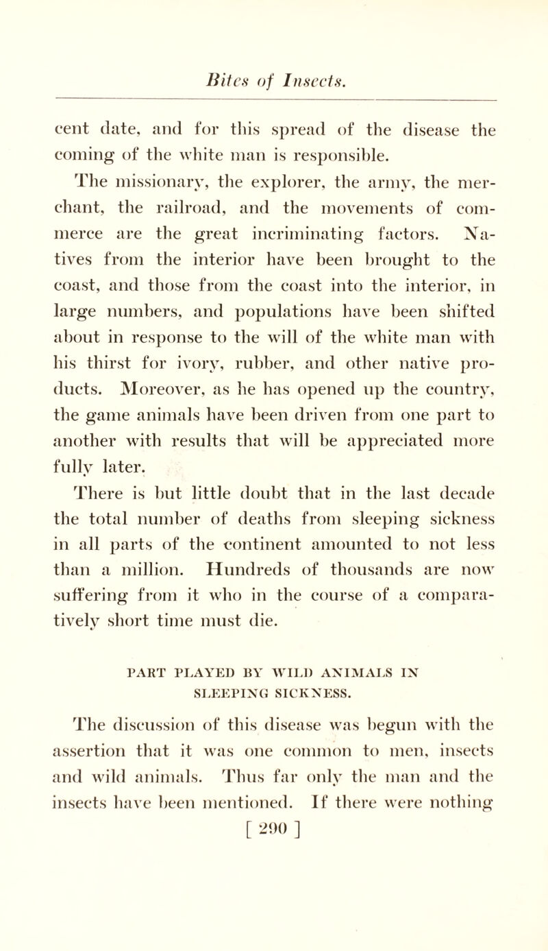 cent date, and for this spread of the disease the coming of the white man is responsible. The missionary, the explorer, the army, the mer- chant, the railroad, and the movements of com- merce are the great incriminating factors. Na- tives from the interior have been brought to the coast, and those from the coast into the interior, in large numbers, and populations have been shifted about in response to the will of the white man with his thirst for ivory, rubber, and other native pro- ducts. Moreover, as he has opened up the country, the game animals have been driven from one part to another with results that will be appreciated more fully later. There is but little doubt that in the last decade the total number of deaths from sleeping sickness in all parts of the continent amounted to not less than a million. Hundreds of thousands are now suffering from it who in the course of a compara- tively short time must die. PART PLAYED BY WILD ANIMALS IN SLEEPING SICKNESS. The discussion of this disease was begun with the assertion that it was one common to men, insects and wild animals. Thus far only the man and the insects have been mentioned. If there were nothing