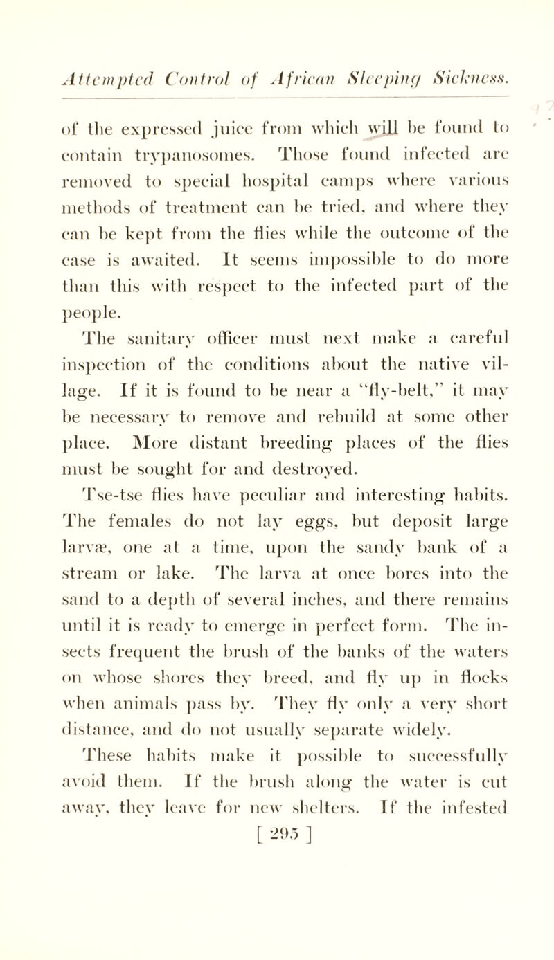 Attempted Control of African Sleeping Sickness. ot‘ the expressed juiee from which will he found to contain trypanosomes. Those found infected are removed to special hospital camps where various methods of treatment can he tried, and where they can he kept from the flies while the outcome of the case is awaited. It seems impossible to do more than this with respect to the infected part of the people. The sanitary officer must next make a careful inspection of the conditions about the native vil- lage. If it is found to he near a “fly-belt,” it may he necessary to remove and rebuild at some other place. More distant breeding places of the flies must he sought for and destroyed. Tse-tse flies have peculiar and interesting habits. The females do not lay eggs, but deposit large larvae, one at a time, upon the sandy hank of a stream or lake. The larva at once bores into the sand to a depth of several inches, and there remains until it is ready to emerge in perfect form. The in- sects frequent the brush of the hanks of the waters on whose shores they breed, and fly up in flocks when animals pass by. They fly only a very short distance, and do not usually separate widely. These habits make it possible to successfully avoid them. If the brush along the water is cut away, they leave for new shelters. If the infested [ *»5 ]