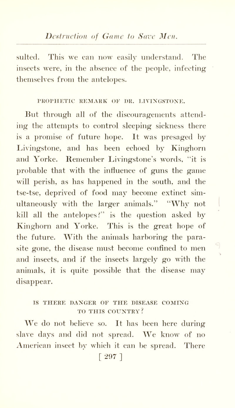 Destruction of dame to Save Men. suited. This we can now easily understand. The insects were, in the absence of the people, infecting themselves from the antelopes. PROPHETIC REMARK OF DR. LIVINGSTONE. But through all of the discouragements attend- ing the attempts to control sleeping sickness there is a promise of future hope. It was presaged by Livingstone, and lias been echoed by Kinghorn and Yorke. Remember Livingstone’s words, “it is probable that with the influence of guns the game will perish, as has happened in the south, and the tse-tse, deprived of food may become extinct sim- ultaneously with the larger animals.” “Why not kill all the antelopes ?” is the question asked by Kinghorn and Yorke. This is the great hope of the future. With the animals harboring the para- site gone, the disease must become confined to men and insects, and if the insects largely go with the animals, it is quite possible that the disease may disappear. IS THERE DANGER OF THE DISEASE COMING TO THIS COUNTRY? We do not believe so. It has been here during slave days and did not spread. We know of no American insect by which it can he spread. There