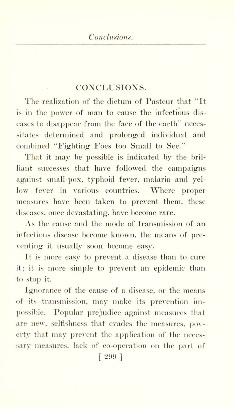 CONCLUSIONS. The realization of the dictum of Pasteur that ‘ It * is in the power of man to cause the infectious dis- eases to disappear from the face of the earth neces- sitates determined and prolonged individual and combined “Fighting Foes too Small to See. That it may he possible is indicated by the bril- liant successes that have followed the campaigns against small-pox, typhoid fever, malaria and yel- low fever in various countries. Where proper measures have been taken to prevent them, these diseases, once devastating, have become rare. As the cause and the mode of transmission of an infectious disease become known, the means of pre- venting it usually soon become easy. It is more easy to prevent a disease than to cure it; it is more simple to prevent an epidemic than to stop it. Ignorance of the cause of a disease, or the means of its transmission, may make its prevention im- possible. Popular prejudice against measures that are new, selfishness that evades the measures, pov- erty that may prevent the application of the neces- sary measures, lack of co-operation on the part of [ 290 ]