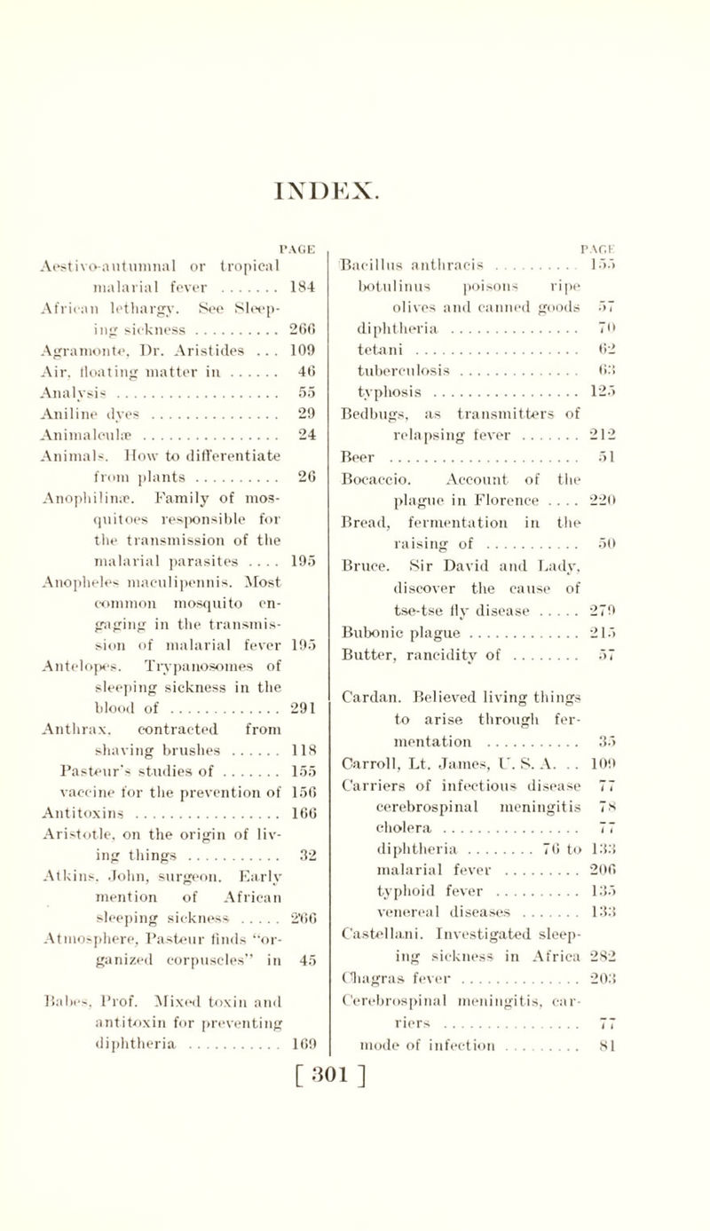 INDEX. PAGE Aestivo-autumnal or tropical malarial fever 184 African lethargy. See Sleep- ing sickness 260 Agra monte. Dr. Aristides ... 109 Air, floating matter in 46 Analysis 55 Aniline dyes 29 Animaloulte 24 Animals. How to differentiate from plants 26 Anophilime. Family of mos- quitoes responsible for the transmission of the malarial parasites .... 195 Anopheles maculipennis. Most common mosquito en- gaging in the transmis- sion of malarial fever 195 Antelopes. Trypanosomes of sleeping sickness in the blood of 291 Anthrax, contracted from shaving brushes 118 Pasteur's studies of 155 vaccine for the prevention of 156 Antitoxins 166 Aristotle, on the origin of liv- ing things 32 Atkins. John, surgeon. Early mention of African sleeping sickness 2’66 Atmosphere, Pasteur finds “or- ganized corpuscles” in 45 Babes, Prof. Mixed toxin and antitoxin for preventing diphtheria 169 PACK Bacillus anthraeis 155 botulinus poisons ripe olives and canned goods 57 diphtheria TO tetani 62 tuberculosis 63 typhosis 125 Bedbugs, as transmitters of relapsing fever 212 Beer 51 Bocaccio. Account of the plague in Florence .... 220 Bread, fermentation in the raising of 50 Bruce. Sir David and Lady, discover the cause of tse-tse fly disease 279 Bubonic plague 215 Butter, rancidity of 57 Cardan. Believed living things to arise through fer- mentation 35 Carroll, Lt. James, U. S. A. . . 109 Carriers of infectious disease 77 cerebrospinal meningitis 7S cholera 77 diphtheria 76 to 133 malarial fever 206 typhoid fever 135 venereal diseases 133 C'astellani. Investigated sleep- ing sickness in Africa 282 Ghagras fever 203 Cerebrospinal meningitis, car- riers 77 mode of infection 81