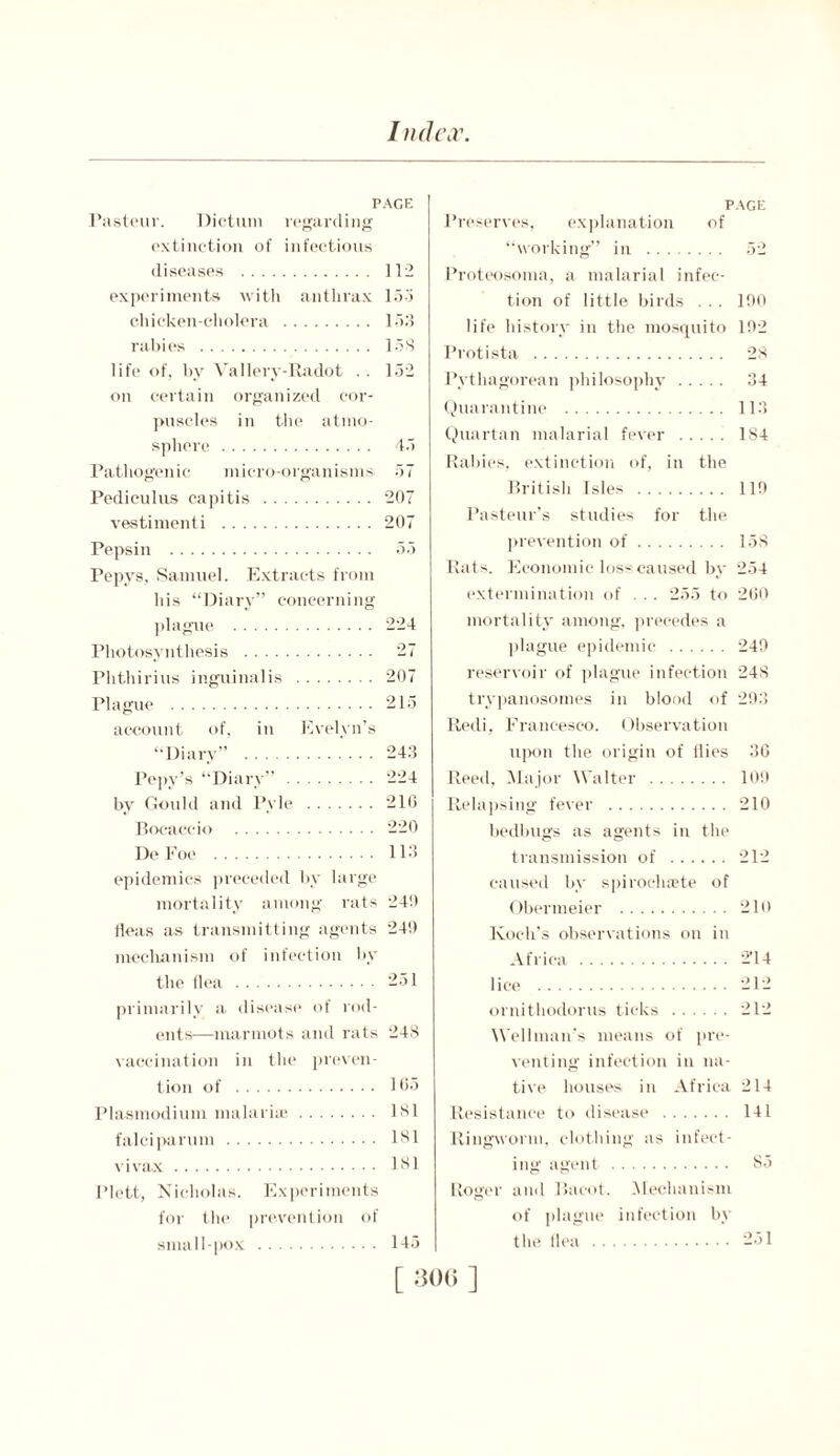 In dew PAGE Pasteur. Dictum regarding extinction of infectious diseases 112 experiments with anthrax 153 chicken-cholera 153 rabies 158 life of, by Vallery-Radot . . 152 on certain organized cor- puscles in the atmo- sphere 45 Pathogenic micro-organisms 57 Pediculus capitis 207 vestimenti 207 Pepsin 55 Pepys, Samuel. Extracts from his “Diary” concerning plague 224 Photosynthesis 27 Phthirius inguinalis 207 Plague 215 account of, in Evelyn’s “Diary” 243 Pepy’s “Diary” 224 by Gould and Pyle 216 Bocaccio 220 DeFoe 113 epidemics preceded by large mortality among rats 240 Heas as transmitting agents 249 mechanism of infection by the flea 251 primarily a disease of rod- ents—marmots and rats 248 vaccination in the preven- tion of 165 Plasmodium malaria? 181 falciparum 181 vivax 181 I’lett, Nicholas. Experiments for the prevention of small-pox 145 PAGE Preserves, explanation of “working” in 52 ProteOsoma, a malarial infec- tion of little birds . .. 190 life history in the mosquito 192 Protista 28 Pythagorean philosophy 34 Quarantine 113 Quartan malarial fever 184 Rabies, extinction of, in the British Isles 119 Pasteur’s studies for the prevention of 158 Rats. Economic loss-caused by 254 extermination of ... 255 to 260 mortality among, precedes a plague epidemic 249 reservoir of plague infection 248 trypanosomes in blood of 293 Redi, Francesco. Observation upon the origin of Hies 36 Reed, Major Walter 109 Relapsing fever 210 bedbugs as agents in the transmission of 212 caused by spiroehsete of Obermeier 210 Koch’s observations on in Africa 2’14 lice 212 ornithodorus ticks 212 Wellman’s means of pre- venting infection in na- tive houses in Africa 214 Resistance to disease 141 Ringworm, clothing as infect- ing agent 85 Roger and Baeot. Mechanism of plague infection by the Ilea 251