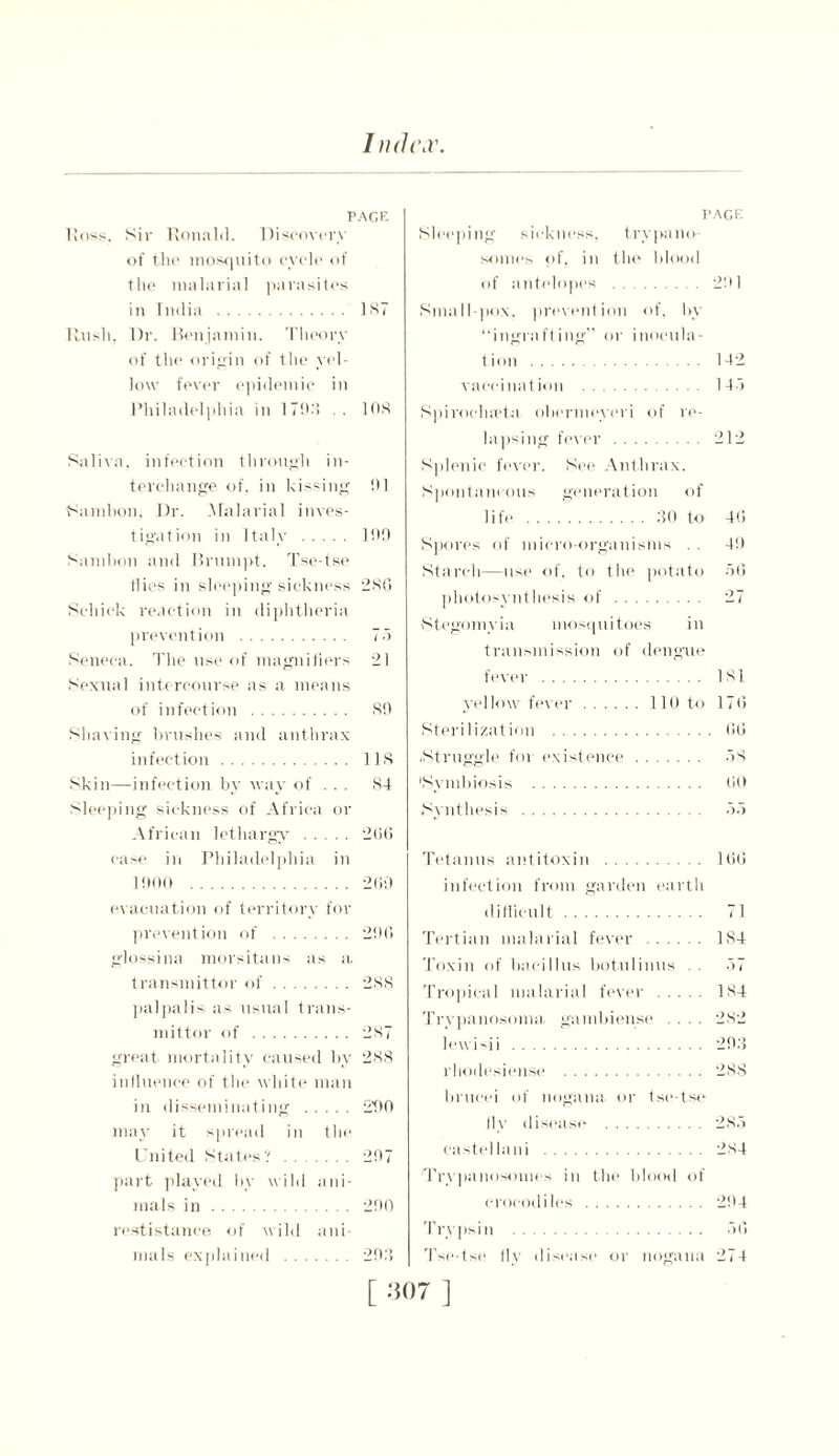 I nd(\r. PAGE l!oss. Sir Ronald. Discovery of the mosquito cycle of the malarial parasites in India 1ST Rush. Dr. Benjamin. Theory of the origin of the yel- low fever epidemic in Philadelphia in 17D:> . . 108 Saliva, infection through in- terchange of, in kissing hi Sambon, Dr. .Malarial inves- tigation in Italy 100 Samhon and Brumpt. Tse-tse Hies in sleeping sickness 280 Schick reaction in diphtheria prevention 75 Seneca. The use of magnifiers 21 Sexual intercourse as a means of infection 89 Shaving brushes and anthrax infection 118 Skin—infection by way of . . . 84 Sleeping sickness of Africa or African lethargy 200 case in Philadelphia in 1000 200 evacuation of territory for prevention of 200 glossina niorsitans as a transmitter of 288 palpalisi as usual trans- mitter of 287 great mortality caused by 288 influence of the white man in disseminating 290 may it spread in the United States? 207 part played by wild ani- mals in 200 resistance of wild ani- mals explained 203 PAGE Sleeping sickness, trypano- somes of, in the blood of antelopes 201 Small pox. prevention of, by “ingrafting” or inocula- tion 142 vaccination 145 Spiroclueta obermeyeri of re- lapsing fever 212 Splenic fever. See Anthrax. Spontaneous generation of life 30 to 4<i Spores of micro-organisms . . 49 Starch—use of, to the potato 56 photosynthesis of 27 Stegomyia mosquitoes in transmission of dengue fever 181 yellow fever 110 to 176 Sterilization 66 .Struggle for existence 58 'Symbiosis 60 Synthesis 55 Tetanus antitoxin 166 infection from garden earth difficult 71 Tertian malarial fever 184 Toxin of bacillus botulinus . 57 Tropical malarial fever 184 Trypanosoma, gainbien.se .... 282 lewi-ii 293 rhodesiense 288 brueei of nogana or tse-tse fly disease 285 caste] lani 284 'Trypanosomes in the blood of crocodiles 294 Trypsin 56 Tse-tse fly disease or nogana 274