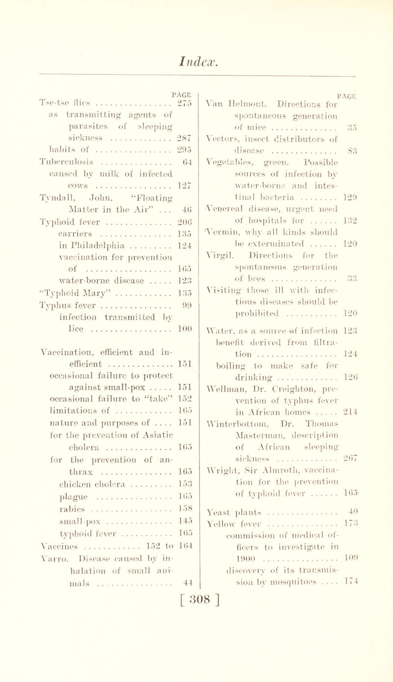 page Tse-tso Hies 275 as transmitting agents of parasites of sleeping sickness 287 habits of 2'95 Tuberculosis 04 caused by milk of infected cows 127 Tyndall, John. “Floating Matter in the Air” ... 40 Typhoid fever 200 carriers 135 in Philadelphia 124 vaccination for prevention of 105 water-borne disease 123 ‘Typhoid Mary” 135 Typhus fever 09 infection transmitted by lice 100 Vaccination, efficient and in- efficient 151 occasional failure to protect against small-pox 151 occasional failure to “take” 152 limitations of 105 nature and purposes of .... 151 for the prevention of Asiatic cholera 105 for the prevention of an- thrax 105 chicken cholera 153 plague 105 rabies 158 small-pox 145 typhoid fever 105 Vaccines 152 to 104 Varro. Disease caused by in- halation of small ani- mals PAGE Van ITelmont. Directions for spontaneous generation of mice 35 Vectors, insect distributors of disease 83 Vegetables, green. Possible sources of infection by water-borne and intes- tinal bacteria 129 Venereal disease, urgent need of hospitals for 132 'Vermin, why all kinds should be exterminated 120 Virgil. Directions for the spontaneous generation of bees Visiting those ill with infec- tious diseases should be prohibited 120 Water, as a source of infection 123 benefit derived from filtra- tion 124 boiling to make safe for drinking 126 Wellman, Dr. Creighton, pre- vention of typhus fever in African homes 214 Winterbottom, Dr. Thomas Masterman, description of African sleeping sickness 207 Wright, Sir Almroth, vaccina- tion for the prevention of typhoid fever 165 Veast plants 40 \ allow fever 173 commission of medical of- ficers to investigate in 1900 109 discovery of its transmis- sion by mosquitoes .... 11 4 44