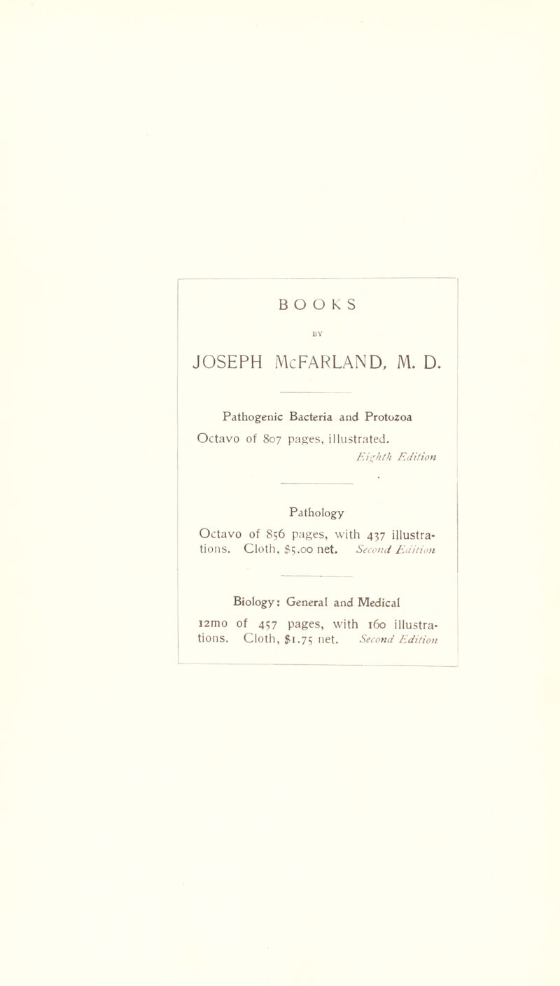 BOOKS BY Joseph McFarland, m. d. Pathogenic Bacteria and Protozoa Octavo of 807 pages, illustrated. Eighth Edition Pathology Octavo of 856 pages, with 437 illustra- tions. Cloth, $5.00 net. Second Edition Biology: General and Medical J2mo of 437 pages, with 160 illustra- tions. Cloth, $1.75 net. Second Edition