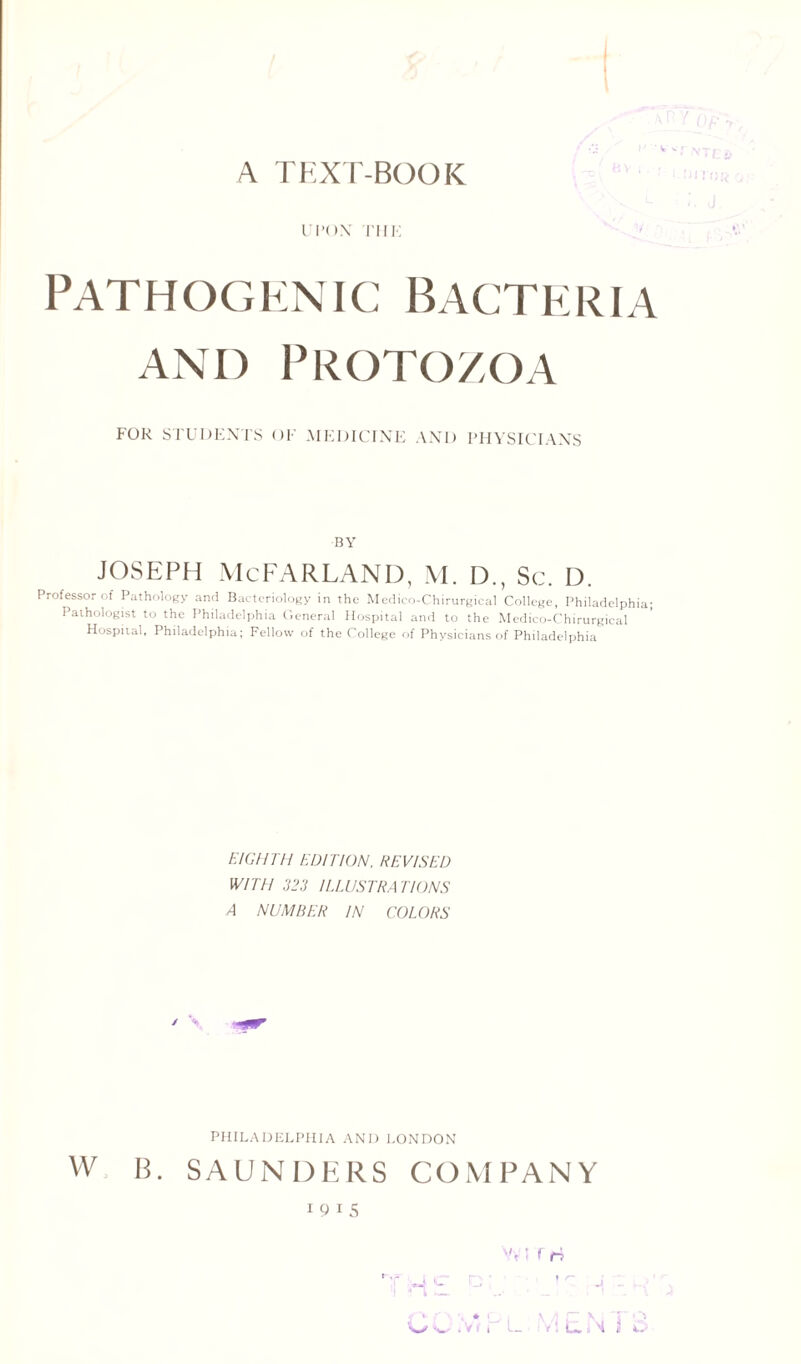 A TEXT-BOOK UPON THE Pathogenic Bacteria and Protozoa FOR STUDENTS OF MEDICINE AND PHYSICIANS BY Joseph mcfarland, m. d., sc. d. Professor of Pathology and Bacteriology in the Medico-Chirurgical College, Philadelphia; Pathologist to the Philadelphia General Hospital and to the Medico-Chirurgical Hospital, Philadelphia; Fellow of the College of Physicians of Philadelphia EIGHTH EDITION, REVISED WITH 323 ILLUSTRATIONS 4 NUMBER IN COLORS / V PHILADELPHIA AND LONDON w B. SAUNDERS COMPANY I 9 I 5 Vv i r n t-,r ,, i r~ I W c. Ii_, , T -J ~ V-‘ \ * L | \ ^ r N: T Q 'W iwti 1 t J i M Jj O