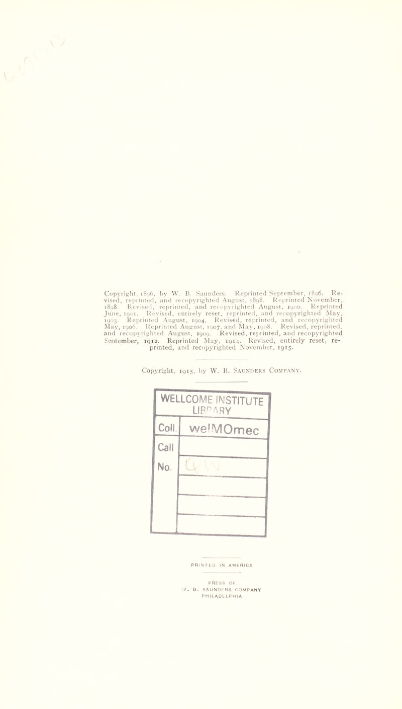 V Copyright, 1896. by W P> Saunders. Reprinted September. 1896. Re- vised, reprinted, and recopvrighted August, 1898. Reprinted November. 1898 Revised, reprinted, and recopyrighted August, 1900. Reprinted June, 1901. Revised, entirely reset, reprinted, and recopyrighted May, 1903. Reprinted August, 1904. Revised, reprinted, and recopyrighted May, 1906. Reprinted August, 1007. and May, 1908. Revised, reprinted, and recopvrighted August, 1909. Revised, reprinted, and recopyrighted September, 1912. Reprinted May, 1914. Revised, entirely reset, re- printed, and recopyrighted November, 1915. Copyright, 1915, by W. B. Saunders Company. WELLCOME INSTITUTE LIBr^RY Coll. we'VIOmec Call No 6c PRINTED IN AMERICA PRESS OF W. D. SAUNDFRS COMPANY PHILADELPHIA