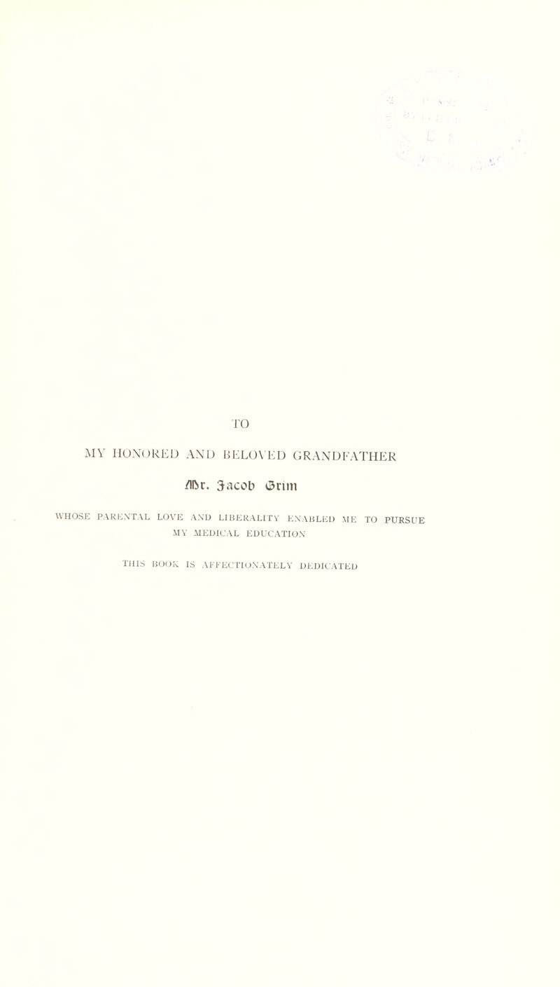 MY HONORED AND BELOVED GRANDFATHER /Iftr. Jacob i3rtm WHOSE PARENTAL LOVE AND LIBERALITY ENABLED ME TO PURSUE MY MEDICAL EDUCATION THIS BOOR IS AFFECTIONATELY DEDICATED