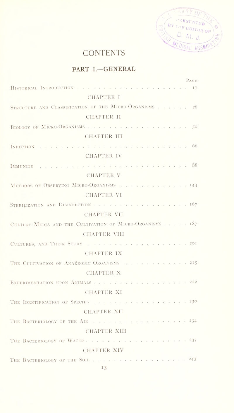 CONTENTS PART I—GENERAL Pack Historical Introduction 17 CHAPTER 1 Structure \nd Classification of the AIicro-Organisms 26 CHAPTER II Biology of Micro-Organisms 50 CHAPTER III Infection 66 CHAPTER IV Immunity 88 CHAPTER V Methods of Observing Micro-Organisms 144 CHAPTER VI Sterilization and Disinfection 167 CHAPTER VII Culture-Media and the Cultivation of AIicro-Organisms 187 CHAPTER VIII Cultures, and Their Study 201 CHAPTER IX The Cultivation of Anaerobic Organisms 215 CHAPTER X Experimentation upon Animals 222 CHAPTER XI The Identification of Species 230 CHAPTER XII The Bacteriology of the Air 234 CHAPTER XIII The Bacteriology of Water 237 CHAPTER XIV The Bacteriology of the Soil 243