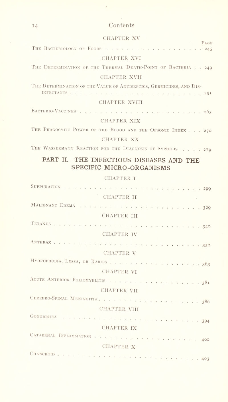 CHAPTER XV Page The Bacteriology of Foods 245 CHAPTER XVI The Determination of the Thermal Death-Point of Bacteria . . 249 CHAPTER XVII The Determination of the Value of Antiseptics, Germicides, and Dis- infectants 251 CHAPTER XVIII Bacterio-Vaccines 263 CHAPTER XIX The Phagocytic Power of the Blood and the Opsonic Index . . . 270 CHAPTER XX The Wassermann Reaction for the Diagnosis of Syphilis .... 270 PART II—THE INFECTIOUS DISEASES AND THE SPECIFIC MICRO-ORGANISMS CHAPTER I Suppuration 2p9 CHAPTER II Malignant Edema ^29 CHAPTER III Tetanus . . . CHAPTER IV Anthrax . . CHAPTER V Hydrophobia, Lyssa, or Rabies g CHAPTER VI Acute Anterior Poliomyelitis o CHAPTER VII Cerebro-Spinal Meningitis CHAPTER VIII Gonorrhea CHAPTER IX Catarrhal Inflammation 400 CHAPTER X Chancroid • 403