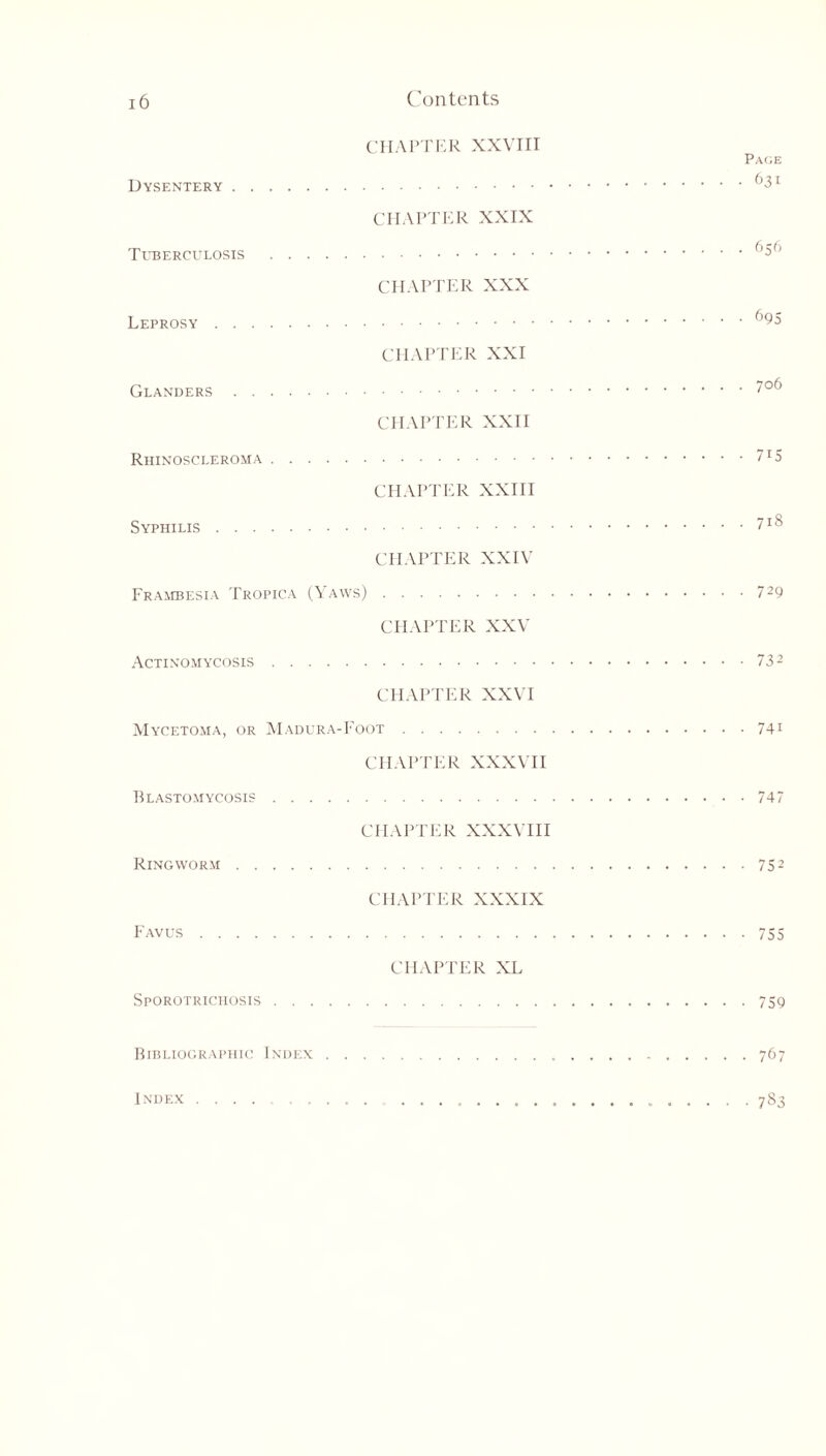 CHAPTER XXVIII Page Dysentery 63r CHAPTER XXIX Tuberculosis t’^1’ CHAPTER XXX Leprosy CHAPTER XXI Glanders 7°6 CHAPTER XXII Rhinoscleroma CHAPTER XXIII Syphilis ?lS CHAPTER XXIV Frambesia Tropica (Yaws) 729 CHAPTER XXV Actinomycosis 732 CHAPTER XXVI Mycetoma, or Madura-Foot 741 CHAPTER XXXVII Blastomycosis • 747 CHAPTER XXXVIII Ringworm 752 CHAPTER XXXIX Favus 755 CHAPTER XL Sporotrichosis 759 Bibliographic Index 767 Index 7S3