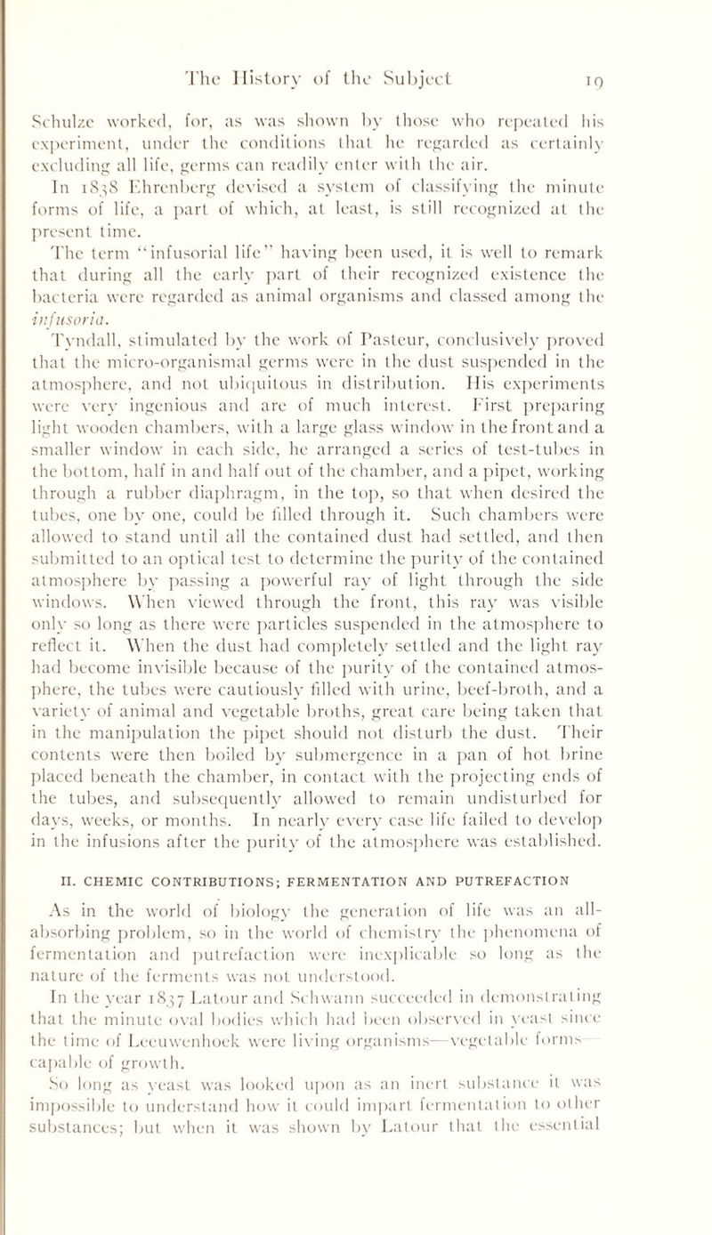 Schulze worked, for, as was shown by those who repeated his experiment, under the conditions that he regarded as certainly excluding all life, germs can readily enter with the air. In 1838 Ehrenherg devised a system of classifying the minute forms of life, a part of which, at least, is still recognized at the present time. The term “infusorial life” having been used, it is well to remark that during all the early part of their recognized existence the bacteria were regarded as animal organisms and classed among the infusoria. Tvndall, stimulated by the work of Tasteur, conclusively proved that the micro-organismal germs were in the dust suspended in the atmosphere, and not ubiquitous in distribution. His experiments were very ingenious and are of much interest. First preparing light wooden chambers, with a large glass window in the front and a smaller window in each side, he arranged a series of test-tubes in the bottom, half in and half out of the chamber, and a pipet, working through a rubber diaphragm, in the top, so that when desired the tubes, one by one, could be filled through it. Such chambers were allowed to stand until all the contained dust had settled, and then submitted to an optical test to determine the purity of the contained atmosphere by passing a powerful ray of light through the side windows. When viewed through the front, this ray was visible only so long as there were particles suspended in the atmosphere to reflect it. When the dust had completely settled and the light ray had become invisible because of the purity of the contained atmos- phere, the tubes were cautiously filled with urine, beef-broth, and a variety of animal and vegetable broths, great care being taken that in the manipulation the pipet should not disturb the dust. Their contents were then boiled by submergence in a pan of hot brine placed beneath the chamber, in contact with the projecting ends of the tubes, and subsequently allowed to remain undisturbed for days, weeks, or months. In nearly every case life failed to develop in the infusions after the purity of the atmosphere was established. II. CHEMIC CONTRIBUTIONS; FERMENTATION AND PUTREFACTION As in the world of biology the generation of life was an all- absorbing problem, so in the world of chemistry the phenomena of fermentation and putrefaction were inexplicable so long as the nature of the ferments was not understood. In the year 1837 Latour and Schwann succeeded in demonstrating that the minute oval bodies which had been observed in yeast since the time of Leeuwenhoek were living organisms- vegetable forms capable of growth. So long as yeast was looked upon as an inert substance it was impossible to understand how it could impart fermentation to other substances; but when it was shown by Latour that the essential