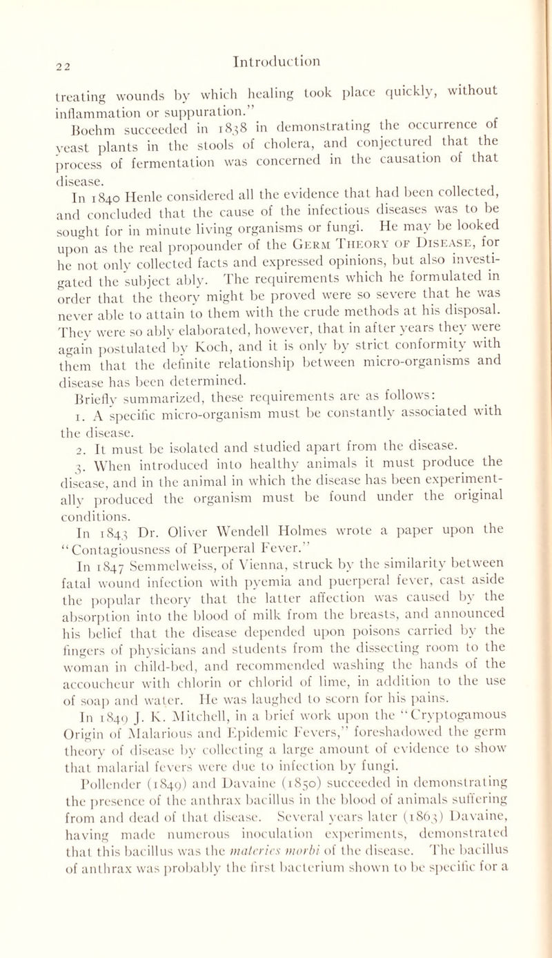 treating wounds by which healing took place quickly, without inflammation or suppuration.” Boehm succeeded in 1838 in demonstrating the occurrence of yeast plants in the stools of cholera, and conjectured that the process of fermentation was concerned in the causation of that disease. In 1840 Henle considered all the evidence that had been collected, and concluded that the cause of the infectious diseases was to be sought for in minute living organisms or fungi. He may be looked upon as the real propounder of the Germ Ii-ieory of Disease, for he not only collected facts and expressed opinions, but also investi- gated the subject ably. The requirements which he formulated in order that the theory might be proved were so severe that he was never able to attain to them with the crude methods at his disposal. They were so ably elaborated, however, that in after years they were again postulated by Koch, and it is only by strict conformity with them that the definite relationship between micro-organisms and disease has been determined. Briefly summarized, these requirements are as follows: 1. A specific micro-organism must be constantly associated with the disease. 2. It must be isolated and studied apart from the disease. p When introduced into healthy animals it must produce the disease, and in the animal in which the disease has been experiment- ally produced the organism must be found under the original conditions. In 1843 Dr. Oliver Wendell Holmes wrote a paper upon the “Contagiousness of Puerperal Fever. In 1847 Semmelweiss, of Vienna, struck by the similarity between fatal wound infection with pyemia and puerperal fever, cast aside the popular theory that the latter affection was caused by the absorption into the blood of milk from the breasts, and announced his belief that the disease depended upon poisons carried by the fingers of physicians and students from the dissecting room to the woman in child-bed, and recommended washing the hands of the accoucheur with chlorin or chlorid of lime, in addition to the use of soap and water. He was laughed to scorn for his pains. In 1849 J. K. Mitchell, in a brief work upon the “ Cryptogamous Origin of Malarious and Epidemic Fevers,” foreshadowed the germ theory of disease by collecting a large amount of evidence to show that malarial fevers were due to infection by fungi. Pollender (1849) and Davaine (1850) succeeded in demonstrating the presence of the anthrax bacillus in the blood of animals suffering from and dead of that disease. Several years later (1S63) Davaine, having made numerous inoculation experiments, demonstrated that this bacillus was the matcrics nwrbi of the disease. The bacillus of anthrax was probably the first bacterium shown to be specific for a