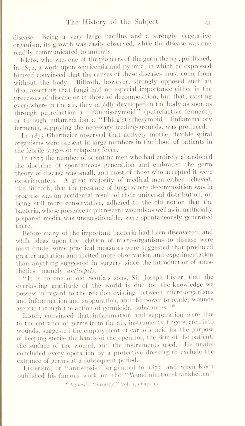 disease. Being a very large bacillus and a strongly vegetative organism, its growth was easily observed, while the disease was one readily communicated to animals. klebs, who was one of the pioneers of the germ theory, published, in 1872, a work upon septicemia and pyemia, in which he expressed himself convinced that the causes of these diseases must come from without the body. Billroth, however, strongly opposed such an idea, asserting that fungi had no especial importance either in the processes of disease or in those of decomposition, but that, existing everywhere in the air, they rapidly developed in the body as soon as through putrefaction a “Faulnisszymoid ” (putrefactive ferment), or through inflammation a “Phlogistischezymoid” (inflammatory ferment), supplying the necessary feeding-grounds, was produced. In 1873 Obermeier observed that actively motile, flexible spiral organisms were present in large numbers in the blood of patients in the febrile stages of relapsing fever. In 1875 the number of scientific men who had entirely abandoned the doctrine of spontaneous generation and embraced the germ theory of disease was small, and most of those who accepted it were experimenters. A great majority of medical men either believed, like Billroth, that the presence of fungi where decomposition was in progress was an accidental result of their universal distribution, or, being still more conservative, adhered to the old notion that the bacteria, whose presence in putrescent wounds as well as in artificially prepared media was unquestionable, were spontaneously generated there. Before many of the important bacteria had been discovered, and while ideas upon the relation of micro-organisms to disease were most crude, some practical measures were suggested that produced greater agitation and incited more observation and experimentation than anything suggested in surgery since the introduction of anes- thetics— namely, antisepsis. “It is to one of old Scotia’s sons, Sir Joseph Lister, that the everlasting gratitude of the world is due for the knowledge we possess in regard to the relation existing between micro-organisms and inflammation and suppuration, and the power to render wounds aseptic through the action of germicidal substances. * Lister, convinced that inflammation and suppuration were due to the entrance of germs from the air, instruments, fingers, etc., into wounds, suggested the employment of carbolic acid for the purpose of keeping sterile the hands of the operator, the skin of the patient, the surface of the wound, and the instruments used. He finally concluded every operation by a protective dressing to exclude the extrance of germs at a subsequent period. Listerism, or “antisepsis,” originated in 1875, and when Koch published his famous work on the “ \\ undinfectionskrankheiten * Agnew’s “Surgery,” vol. 1, chap. 11.