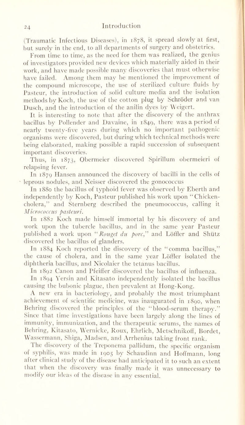 (Traumatic Infectious Diseases), in 1878, it spread slowly at first, but surely in the end, to all departments of surgery and obstetrics. From time to time, as the need for them was realized, the genius of investigators provided new devices which materially aided in their work, and have made possible many discoveries that must otherwise have failed. Among them may be mentioned the improvement of the compound microscope, the use of sterilized culture fluids by Pasteur, the introduction of solid culture media and the isolation methods by Koch, the use of the cotton plug by Schroder and van Dusch, and the introduction of the anilin dyes by Weigert. It is interesting to note that after the discovery of the anthrax bacillus by Pollender and Davaine, in 1849, there was a period of nearly twenty-five years during which no important pathogenic organisms were discovered, but during which technical methods were being elaborated, making possible a rapid succession of subsequent important discoveries. Thus, in 1873, Obermeier discovered Spirillum obermeieri of relapsing fever. In 1879 Hansen announced the discovery of bacilli in the cells of leprous nodules, and Neisser discovered the gonococcus In 1880 the bacillus of typhoid fever was observed by Eberth and independently by Koch, Pasteur published his work upon “ Chicken- cholera,” and Sternberg described the pneumococcus, calling it Micrococcus pasteuri. In 1882 Koch made himself immortal by his discovery of and work upon the tubercle bacillus, and in the same year Pasteur published a work upon “ Rouget du pore,” and Loftier and Shiitz discovered the bacillus of glanders. In 1SS4 Koch reported the discovery of the “comma bacillus,” the cause of cholera, and in the same year Lbfiler isolated the diphtheria bacillus, and Nicolaier the tetanus bacillus. In 1892 Canon and Pfeiffer discovered the bacillus of influenza. In 1894 Yersin and Kitasato independently isolated the bacillus causing the bubonic plague, then prevalent at Hong-Kong. A newr era in bacteriology, and probably the most triumphant achievement of scientific medicine, was inaugurated in 1890, when Behring discovered the principles of the “blood-serum therapy.” Since that time investigations have been largely along the lines of immunity, immunization, and the therapeutic serums, the names of Behring, Kitasato, Wernicke, Roux, Ehrlich, Metschnikoff, Bordet, Wassermann, Shiga, Madsen, and Arrhenius taking front rank. The discovery of the Treponema pallidum, the specific organism of syphilis, was made in 1905 by Schaudinn and Hoffmann, long after clinical study of the disease had anticipated it to such an extent that when the discovery was finally made it was unnecessary to modify our ideas of the disease in any essential.