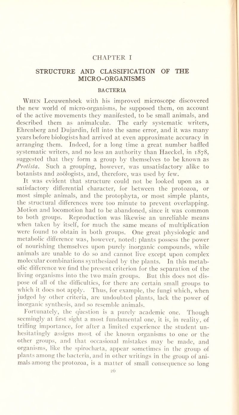 CHAPTER I STRUCTURE AND CLASSIFICATION OF THE MICRO-ORGANISMS BACTERIA When Leeuwenhoek with his improved microscope discovered the new world of micro-organisms, he supposed them, on account of the active movements they manifested, to be small animals, and described them as animalculae. The early systematic writers, Ehrenberg and Dujardin, fell into the same error, and it was many years before biologists had arrived at even approximate accuracy in arranging them. Indeed, for a long time a great number baffled systematic writers, and no less an authority than Haeckel, in 1878, suggested that they form a group by themselves to be known as Protista. Such a grouping, however, was unsatisfactory alike to botanists and zoologists, and, therefore, was used by few. It was evident that structure could not be looked upon as a satisfactory differential character, for between the protozoa, or most simple animals, and the protophyta, or most simple plants, the structural differences were too minute to prevent overlapping. Motion and locomotion had to be abandoned, since it was common to both groups. Reproduction was likewise an unreliable means when taken by itself, for much the same means of multiplication were found to obtain in both groups. One great physiologic and metabolic difference was, however, noted: plants possess the power of nourishing themselves upon purely inorganic compounds, while animals are unable to do so and cannot live except upon complex molecular combinations synthesized by the plants. In this metab- olic difference we find the present criterion for the separation of the living organisms into the two main groups. But this does not dis- pose of all of the difficulties, for there are certain small groups to which it does not apply. Thus, for example, the fungi which, when judged by other criteria, are undoubted plants, lack the power of inorganic synthesis, and so resemble animals. fortunately, the question is a purely academic one. Though seemingly at first sight a most fundamental one, it is, in reality, of trifling importance, for after a limited experience the student un- hesitatingly assigns most of the known organisms to one or the other groups, and that occasional mistakes may be made, and organisms, like the spiroclueta, appear sometimes in the group of plants among the bacteria, and in other writings in the group of ani- mals among the protozoa, is a matter of small consequence so long