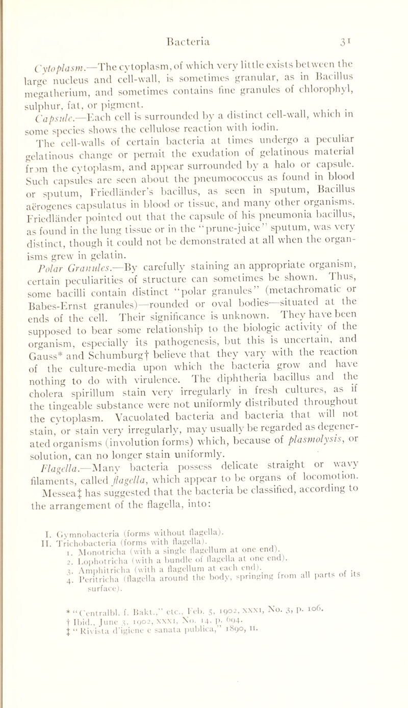 Cytoplasm.—The cytoplasm, of which very little exists between the large nucleus and cell-wall, is sometimes granular, as in Bacillus megatherium, and sometimes contains fine granules of chlorophyl, sulphur, fat, or pigment. Capsule.—Each cell is surrounded by a distinct cell-wall, which in sonic species shows the cellulose reaction with iodin. The cell-walls of certain bacteria at times undergo a peculiar gelatinous change or permit the exudation of gelatinous material frim the cytoplasm, and appear surrounded by a halo or capsule. Such capsules arc seen about the pneumococcus as found in blood or sputum, Friedlander’s bacillus, as seen in sputum, Bacillus aerogenes capsulatus in blood or tissue, and many other organisms. Friedlander pointed out that the capsule of his pneumonia bacillus, as found in the lung tissue or in the “prune-juice’' sputum, was very distinct, though it could not be demonstrated at all when the organ- isms grew in gelatin. Polar Granules.—By carefully staining an appropriate organism, certain peculiarities of structure can sometimes be shown, 'thus, some bacilli contain distinct “polar granules’’ (metachromatic or Babes-Frnst granules)—rounded or oval bodies situated at the ends of the cell. Their significance is unknown. They have been supposed to bear some relationship to the biologic activity of the organism, especially its pathogenesis, but this is uncertain, and Gauss* and Schumburgf believe that they vary with the reaction of the culture-media upon which the bacteria grow and ha\e nothing to do with virulence. The diphtheria bacillus and the cholera spirillum stain very irregularly in fresh cultures, as if the tingeable substance were not uniformly distributed throughout the cytoplasm. Vacuolated bacteria and bacteria that will not stain, or stain very irregularly, may usually be regarded as degener- ated organisms (involution forms) which, because of plasmolysis, or solution, can no longer stain uniformly. Flagella.—Many bacteria possess delicate straight or wavy filaments, called flagella, which appear to be organs of locomotion. MesseaJ has suggested that the bacteria be classified, according to the arrangement of the flagella, into: I. II. Gymnobacteria (forms without flagella). Trichobacteria (forms with flagella). 1. Monotricha (with a single flagellum at one end). 2. Lophotricha (with a bundle of flagella at one end), i. Amphitricha (with a flagellum at each end).. 4. Peritricha (flagella around the body, springing from surface). all parts of its * “ Centralbl. f. Baku,” etc., Peb. 5, 1902, xxxi, No. 3, p. 106 t Ibid.. June 3. 1902, xxxi, No. 14, P- \ “ Rivista d’igiene e sanata publica, 1890, 11.