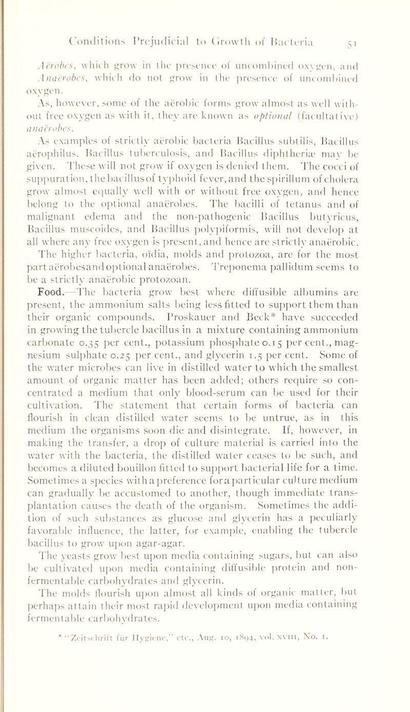 Aerobes, which grow in the presence of uncombined o.wgcn, and Anaerobes, which do not grow in the presence of uncombined oxvgen. As, however, some of the aerobic forms grow almost as well with- out free oxygen as with it, they are known as optional (facultative) anaerobes. As examples of strictly aerobic bacteria Bacillus subti 1 is. Bacillus aerophilus, Bacillus tuberculosis, and Bacillus diphtheria' may be given. These will not grow if oxygen is denied them. The cocci of suppuration, the bacillusof typhoid fever, and the spirillum of cholera grow almost equally well with or without free oxygen, and hence belong to the optional anaerobes. The bacilli of tetanus and of malignant edema and the non-pathogenic Bacillus butyricus, Bacillus muscoides, and Bacillus polypiformis, will not develop at all where any free oxygen is present, and hence are strictly anaerobic. The higher bacteria, o'idia, molds and protozoa, are for the most partaerobesandoptional anaerobes. Treponema pallidum seems to be a strictly anaerobic protozoan. Food.- -The bacteria grow best where diffusible albumins are present, the ammonium salts being less fitted to support them than their organic compounds. Proskauer and Beck* have succeeded in growing the tubercle bacillus in a mixture containing ammonium carbonate 0.35 per cent., potassium phosphate 0.15 per cent., mag- nesium sulphate 0.25 per cent., and glycerin 1.5 per cent. Some of the water microbes can live in distilled water to which the smallest amount of organic matter has been added; others require so con- centrated a medium that only blood-serum can be used for their cultivation. The statement that certain forms of bacteria can flourish in clean distilled water seems to be untrue, as in this medium the organisms soon die and disintegrate. If, however, in making the transfer, a drop of culture material is carried into the water with the bacteria, the distilled water ceases to be such, and becomes a diluted bouillon fitted to support bacterial life for a time. Sometimes a species with a preference foraparticular culture medium can gradually be accustomed to another, though immediate trans- plantation causes the death of the organism. Sometimes the addi- tion of such substances as glucose and glycerin has a peculiarly favorable influence, the latter, for example, enabling the tubercle bacillus to grow upon agar-agar. The yeasts grow best upon media containing sugars, but can also be cultivated upon media containing diffusible protein and non- fermentable carbohydrates and glycerin. The molds flourish upon almost all kinds of organic matter, but perhaps attain their most rapid development upon media containing fermentable carbohydrates. * “Zcitschrift fur Hygiene,” etc., Aug. io, 1894, vol. win, No. 1.